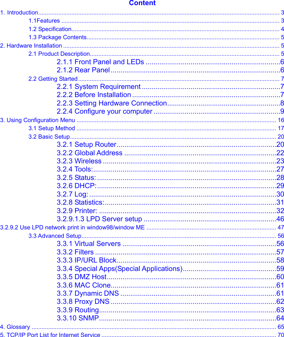 Content 1. Introduction................................................................................................................................................. 3 1.1Features ................................................................................................................................... 3 1.2 Specification............................................................................................................................. 4 1.3 Package Contents.................................................................................................................... 5 2. Hardware Installation .................................................................................................................................. 5 2.1 Product Description.................................................................................................................. 5 2.1.1 Front Panel and LEDs .....................................................................6 2.1.2 Rear Panel.......................................................................................6 2.2 Getting Started......................................................................................................................... 7 2.2.1 System Requirement .......................................................................7 2.2.2 Before Installation ............................................................................7 2.2.3 Setting Hardware Connection..........................................................8 2.2.4 Configure your computer .................................................................9 3. Using Configuration Menu ........................................................................................................................ 16 3.1 Setup Method ........................................................................................................................ 17 3.2 Basic Setup............................................................................................................................ 20 3.2.1 Setup Router..................................................................................20 3.2.2 Global Address ..............................................................................22 3.2.3 Wireless .........................................................................................23 3.2.4 Tools:..............................................................................................27 3.2.5 Status: ............................................................................................28 3.2.6 DHCP:............................................................................................29 3.2.7 Log: ................................................................................................30 3.2.8 Statistics:........................................................................................31 3.2.9 Printer: ...........................................................................................32 3.2.9.1.3 LPD Server setup ....................................................................46 3.2.9.2 Use LPD network print in window98/window ME .............................................................................. 47 3.3 Advanced Setup..................................................................................................................... 56 3.3.1 Virtual Servers ...............................................................................56 3.3.2 Filters .............................................................................................57 3.3.3 IP/URL Block..................................................................................58 3.3.4 Special Apps(Special Applications)................................................59 3.3.5 DMZ Host.......................................................................................60 3.3.6 MAC Clone.....................................................................................61 3.3.7 Dynamic DNS ................................................................................61 3.3.8 Proxy DNS .....................................................................................62 3.3.9 Routing...........................................................................................63 3.3.10 SNMP...........................................................................................64 4. Glossary ................................................................................................................................................... 65 5. TCP/IP Port List for Internet Service ......................................................................................................... 70    