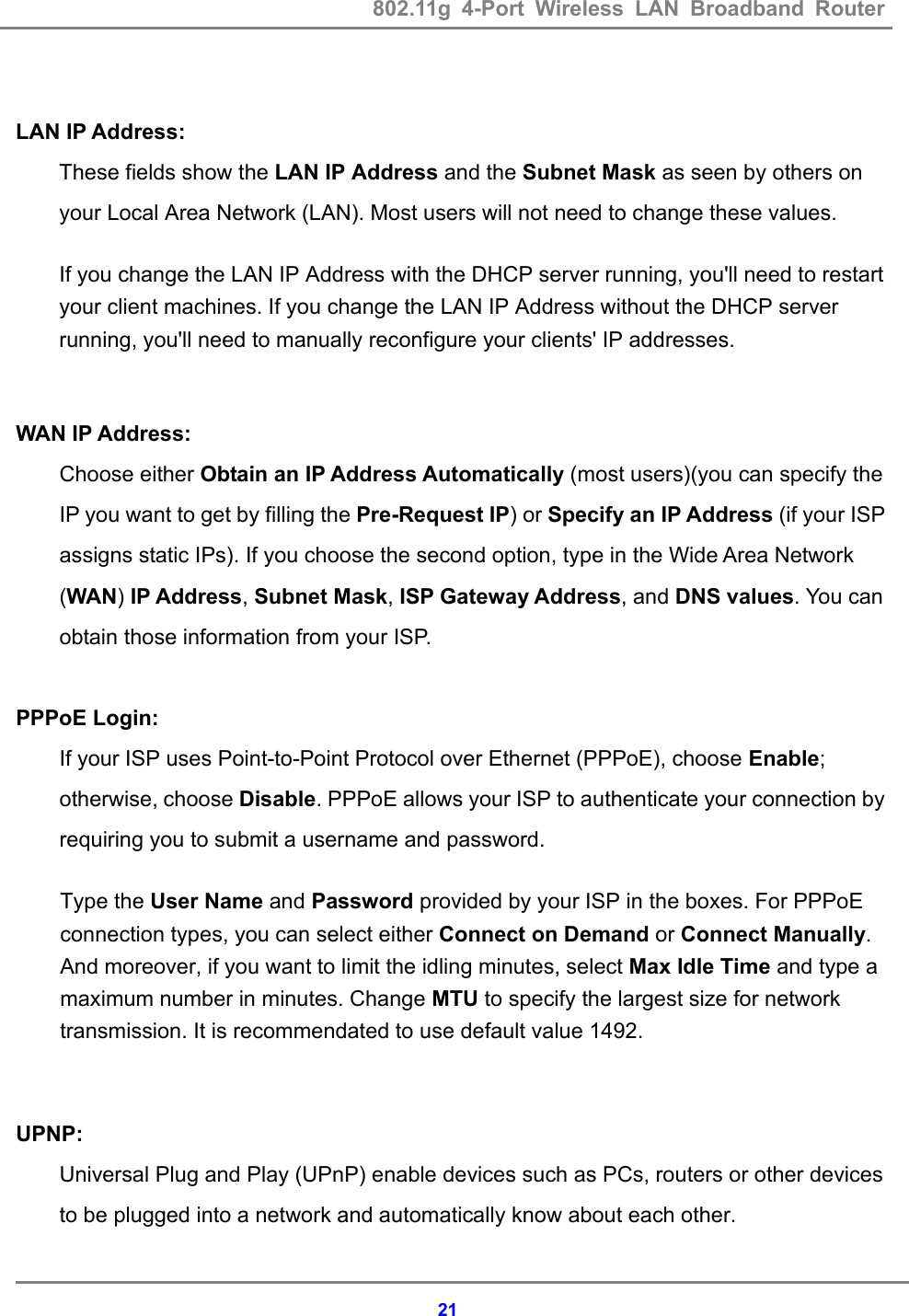 802.11g 4-Port Wireless LAN Broadband Router    21 LAN IP Address: These fields show the LAN IP Address and the Subnet Mask as seen by others on your Local Area Network (LAN). Most users will not need to change these values.   If you change the LAN IP Address with the DHCP server running, you'll need to restart your client machines. If you change the LAN IP Address without the DHCP server running, you'll need to manually reconfigure your clients' IP addresses.  WAN IP Address: Choose either Obtain an IP Address Automatically (most users)(you can specify the IP you want to get by filling the Pre-Request IP) or Specify an IP Address (if your ISP assigns static IPs). If you choose the second option, type in the Wide Area Network (WAN) IP Address, Subnet Mask, ISP Gateway Address, and DNS values. You can obtain those information from your ISP.  PPPoE Login: If your ISP uses Point-to-Point Protocol over Ethernet (PPPoE), choose Enable; otherwise, choose Disable. PPPoE allows your ISP to authenticate your connection by requiring you to submit a username and password.   Type the User Name and Password provided by your ISP in the boxes. For PPPoE connection types, you can select either Connect on Demand or Connect Manually. And moreover, if you want to limit the idling minutes, select Max Idle Time and type a maximum number in minutes. Change MTU to specify the largest size for network transmission. It is recommendated to use default value 1492.  UPNP: Universal Plug and Play (UPnP) enable devices such as PCs, routers or other devices to be plugged into a network and automatically know about each other. 