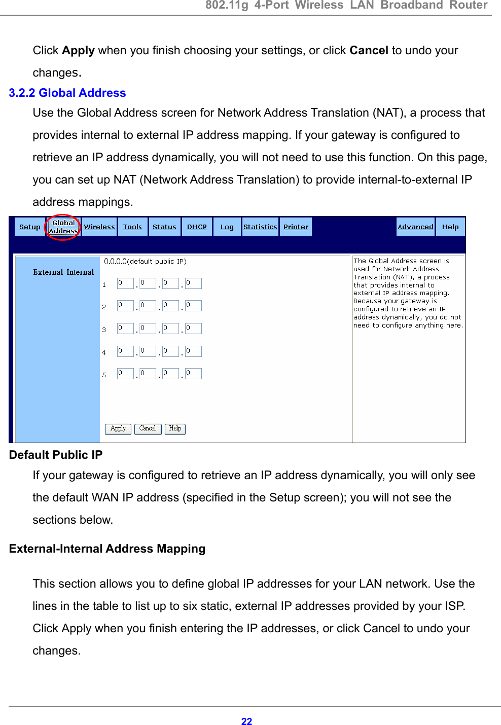 802.11g 4-Port Wireless LAN Broadband Router    22Click Apply when you finish choosing your settings, or click Cancel to undo your changes. 3.2.2 Global Address Use the Global Address screen for Network Address Translation (NAT), a process that provides internal to external IP address mapping. If your gateway is configured to retrieve an IP address dynamically, you will not need to use this function. On this page, you can set up NAT (Network Address Translation) to provide internal-to-external IP address mappings.    Default Public IP If your gateway is configured to retrieve an IP address dynamically, you will only see the default WAN IP address (specified in the Setup screen); you will not see the sections below. External-Internal Address Mapping This section allows you to define global IP addresses for your LAN network. Use the lines in the table to list up to six static, external IP addresses provided by your ISP.   Click Apply when you finish entering the IP addresses, or click Cancel to undo your changes.   