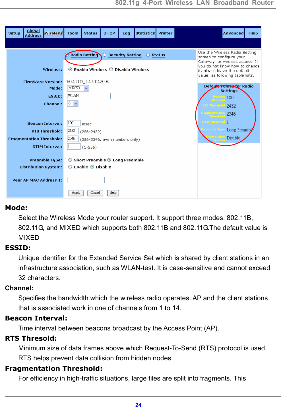 802.11g 4-Port Wireless LAN Broadband Router    24  Mode: Select the Wireless Mode your router support. It support three modes: 802.11B, 802.11G, and MIXED which supports both 802.11B and 802.11G.The default value is MIXED ESSID: Unique identifier for the Extended Service Set which is shared by client stations in an infrastructure association, such as WLAN-test. It is case-sensitive and cannot exceed 32 characters. Channel: Specifies the bandwidth which the wireless radio operates. AP and the client stations that is associated work in one of channels from 1 to 14. Beacon Interval: Time interval between beacons broadcast by the Access Point (AP). RTS Thresold: Minimum size of data frames above which Request-To-Send (RTS) protocol is used. RTS helps prevent data collision from hidden nodes. Fragmentation Threshold: For efficiency in high-traffic situations, large files are split into fragments. This 