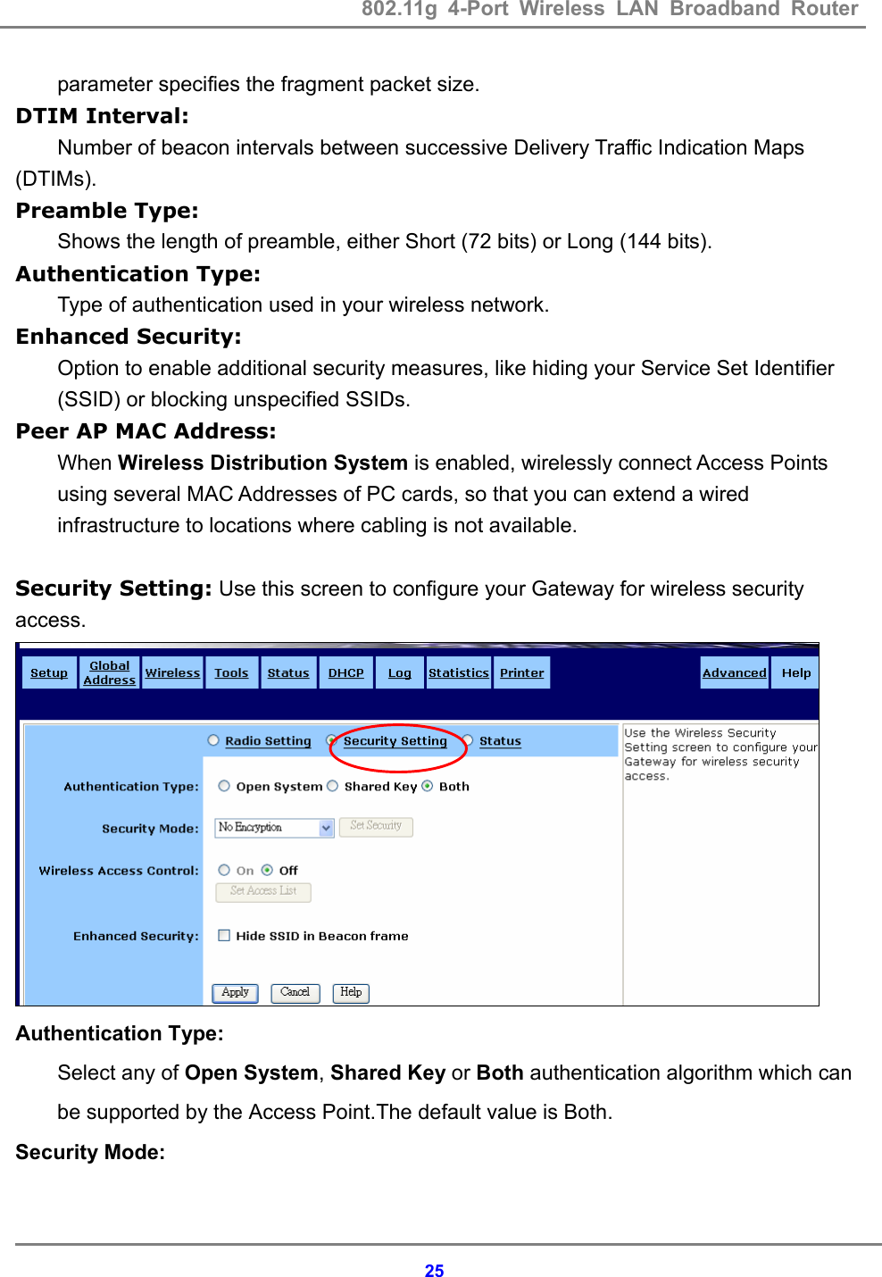 802.11g 4-Port Wireless LAN Broadband Router    25parameter specifies the fragment packet size. DTIM Interval: Number of beacon intervals between successive Delivery Traffic Indication Maps (DTIMs). Preamble Type: Shows the length of preamble, either Short (72 bits) or Long (144 bits). Authentication Type: Type of authentication used in your wireless network. Enhanced Security: Option to enable additional security measures, like hiding your Service Set Identifier (SSID) or blocking unspecified SSIDs. Peer AP MAC Address: When Wireless Distribution System is enabled, wirelessly connect Access Points using several MAC Addresses of PC cards, so that you can extend a wired infrastructure to locations where cabling is not available.  Security Setting: Use this screen to configure your Gateway for wireless security access.  Authentication Type: Select any of Open System, Shared Key or Both authentication algorithm which can be supported by the Access Point.The default value is Both. Security Mode: 