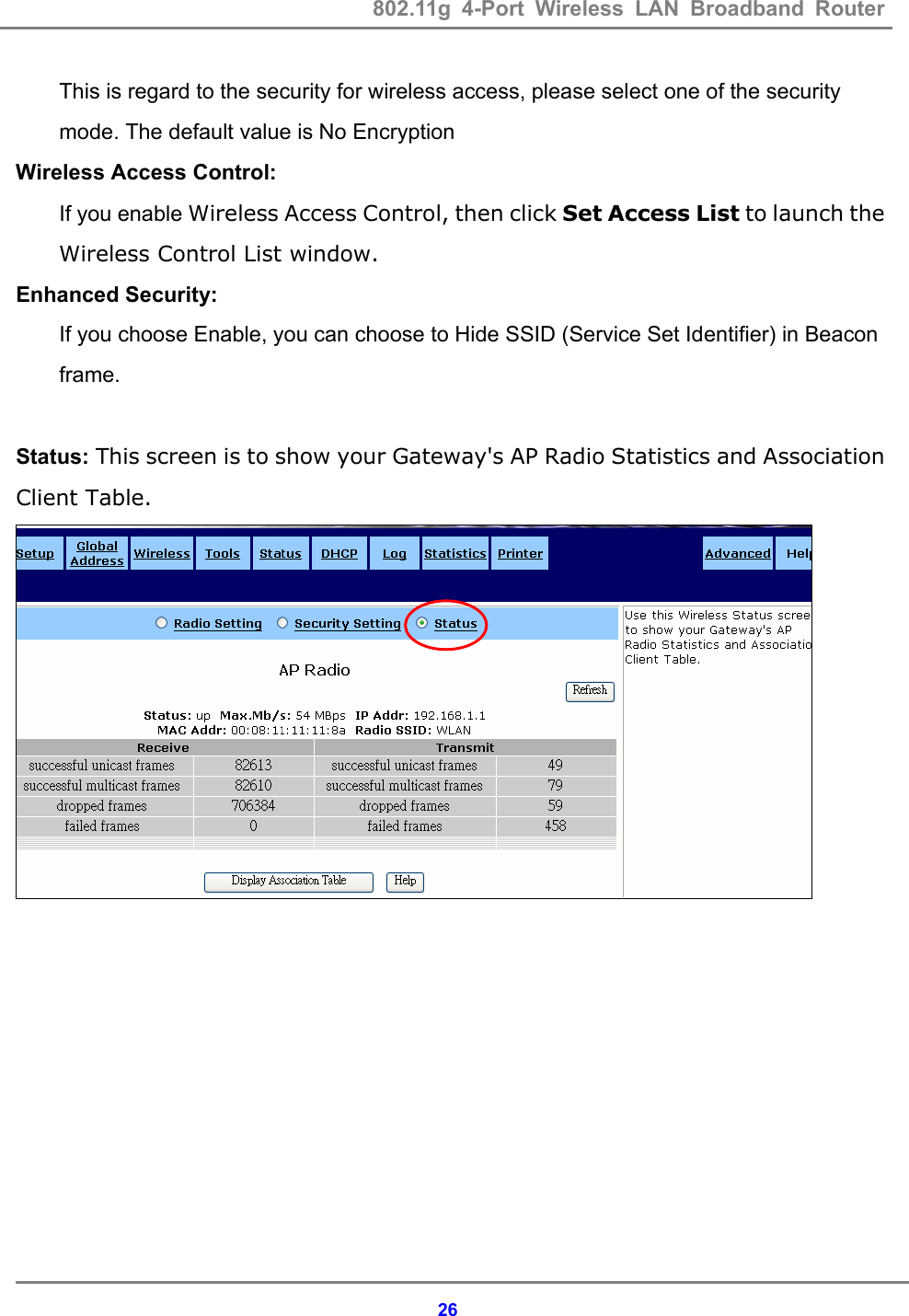 802.11g 4-Port Wireless LAN Broadband Router    26This is regard to the security for wireless access, please select one of the security mode. The default value is No Encryption Wireless Access Control: If you enable Wireless Access Control, then click Set Access List to launch the Wireless Control List window. Enhanced Security: If you choose Enable, you can choose to Hide SSID (Service Set Identifier) in Beacon frame.  Status: This screen is to show your Gateway's AP Radio Statistics and Association Client Table.       
