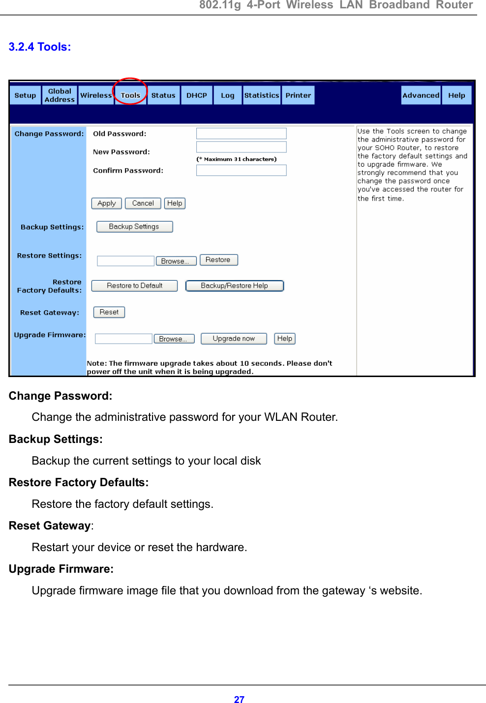 802.11g 4-Port Wireless LAN Broadband Router    273.2.4 Tools:   Change Password: Change the administrative password for your WLAN Router. Backup Settings: Backup the current settings to your local disk Restore Factory Defaults: Restore the factory default settings. Reset Gateway:   Restart your device or reset the hardware. Upgrade Firmware:  Upgrade firmware image file that you download from the gateway &lsquo;s website.  