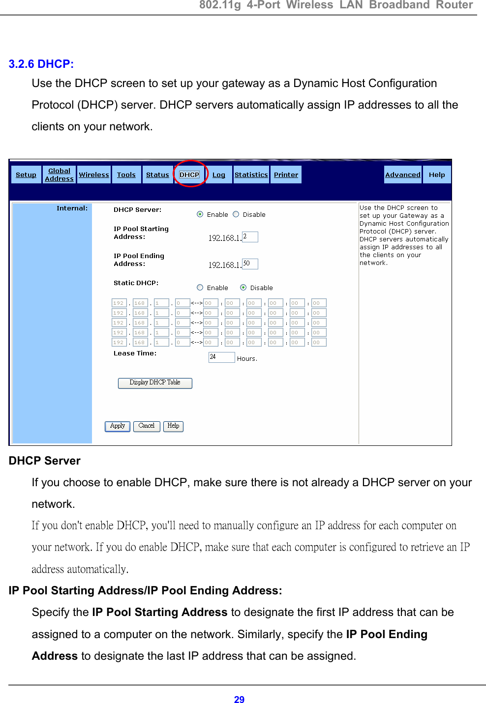 802.11g 4-Port Wireless LAN Broadband Router    29 3.2.6 DHCP: Use the DHCP screen to set up your gateway as a Dynamic Host Configuration Protocol (DHCP) server. DHCP servers automatically assign IP addresses to all the clients on your network.     DHCP Server   If you choose to enable DHCP, make sure there is not already a DHCP server on your network.  If you don't enable DHCP, you'll need to manually configure an IP address for each computer on your network. If you do enable DHCP, make sure that each computer is configured to retrieve an IP address automatically.   IP Pool Starting Address/IP Pool Ending Address: Specify the IP Pool Starting Address to designate the first IP address that can be assigned to a computer on the network. Similarly, specify the IP Pool Ending Address to designate the last IP address that can be assigned.   