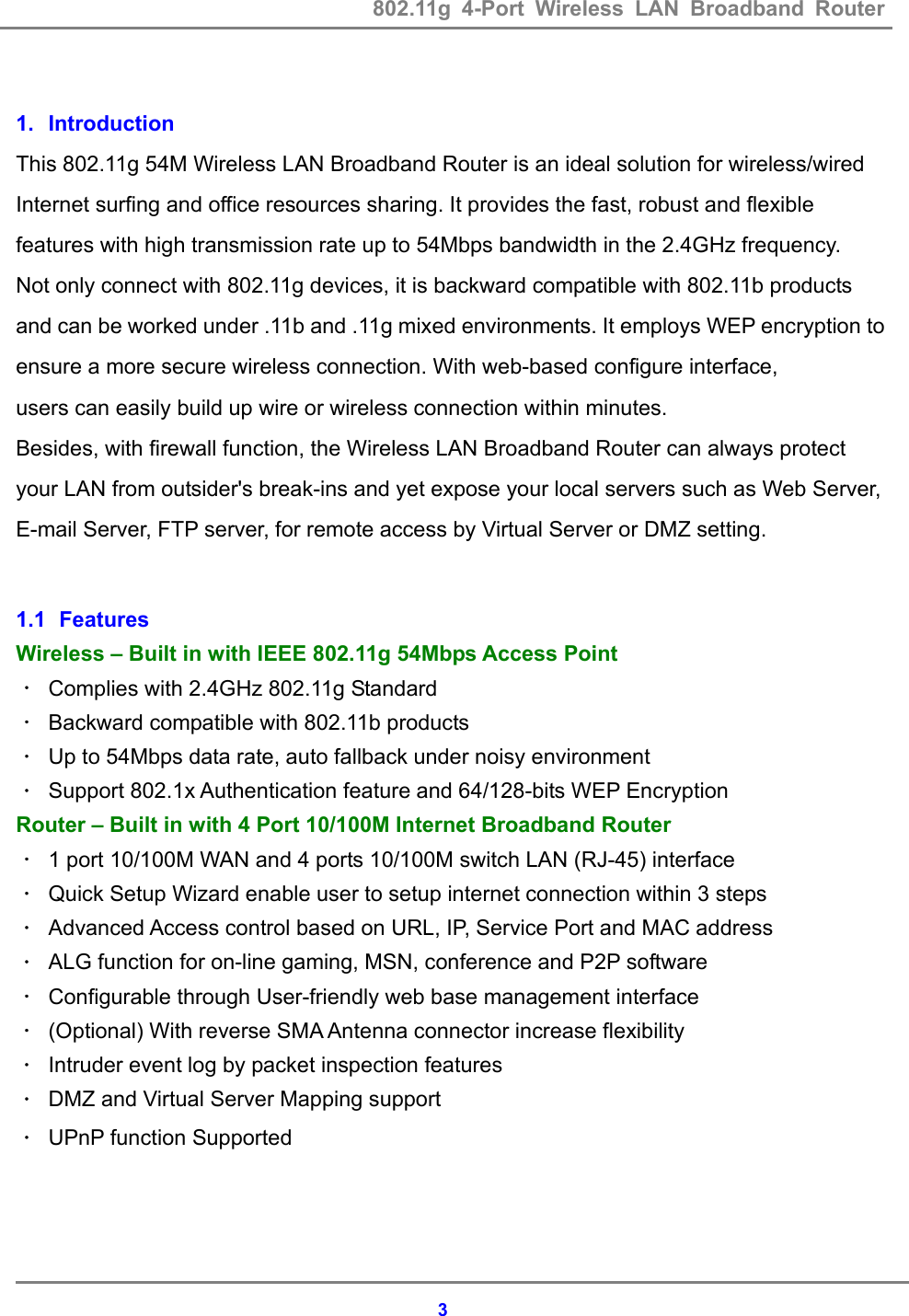 802.11g 4-Port Wireless LAN Broadband Router    3 1. Introduction  This 802.11g 54M Wireless LAN Broadband Router is an ideal solution for wireless/wired Internet surfing and office resources sharing. It provides the fast, robust and flexible features with high transmission rate up to 54Mbps bandwidth in the 2.4GHz frequency.   Not only connect with 802.11g devices, it is backward compatible with 802.11b products and can be worked under .11b and .11g mixed environments. It employs WEP encryption to ensure a more secure wireless connection. With web-based configure interface,   users can easily build up wire or wireless connection within minutes. Besides, with firewall function, the Wireless LAN Broadband Router can always protect your LAN from outsider's break-ins and yet expose your local servers such as Web Server, E-mail Server, FTP server, for remote access by Virtual Server or DMZ setting.  1.1   Features Wireless &ndash; Built in with IEEE 802.11g 54Mbps Access Point ． Complies with 2.4GHz 802.11g Standard   ． Backward compatible with 802.11b products   ． Up to 54Mbps data rate, auto fallback under noisy environment ． Support 802.1x Authentication feature and 64/128-bits WEP Encryption Router &ndash; Built in with 4 Port 10/100M Internet Broadband Router ． 1 port 10/100M WAN and 4 ports 10/100M switch LAN (RJ-45) interface   ． Quick Setup Wizard enable user to setup internet connection within 3 steps ． Advanced Access control based on URL, IP, Service Port and MAC address   ． ALG function for on-line gaming, MSN, conference and P2P software ． Configurable through User-friendly web base management interface ． (Optional) With reverse SMA Antenna connector increase flexibility ． Intruder event log by packet inspection features ． DMZ and Virtual Server Mapping support ． UPnP function Supported    