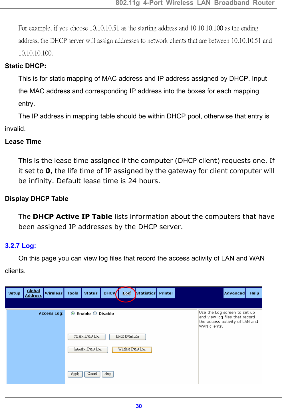 802.11g 4-Port Wireless LAN Broadband Router    30For example, if you choose 10.10.10.51 as the starting address and 10.10.10.100 as the ending address, the DHCP server will assign addresses to network clients that are between 10.10.10.51 and 10.10.10.100.  Static DHCP: This is for static mapping of MAC address and IP address assigned by DHCP. Input the MAC address and corresponding IP address into the boxes for each mapping entry. The IP address in mapping table should be within DHCP pool, otherwise that entry is invalid. Lease Time This is the lease time assigned if the computer (DHCP client) requests one. If it set to 0, the life time of IP assigned by the gateway for client computer will be infinity. Default lease time is 24 hours. Display DHCP Table   The DHCP Active IP Table lists information about the computers that have been assigned IP addresses by the DHCP server. 3.2.7 Log: On this page you can view log files that record the access activity of LAN and WAN clients.  