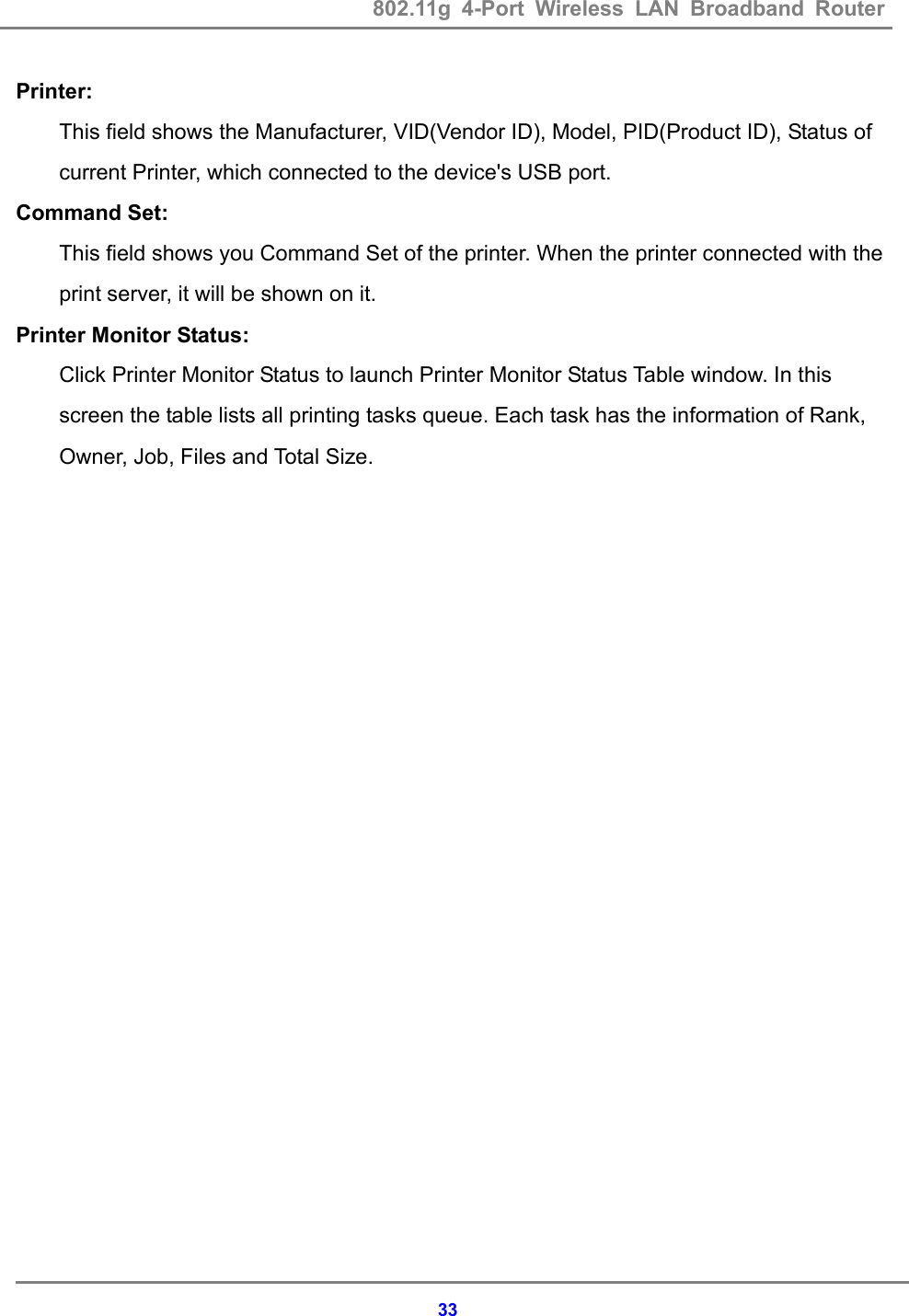 802.11g 4-Port Wireless LAN Broadband Router    33Printer: This field shows the Manufacturer, VID(Vendor ID), Model, PID(Product ID), Status of current Printer, which connected to the device's USB port.   Command Set: This field shows you Command Set of the printer. When the printer connected with the print server, it will be shown on it. Printer Monitor Status: Click Printer Monitor Status to launch Printer Monitor Status Table window. In this screen the table lists all printing tasks queue. Each task has the information of Rank, Owner, Job, Files and Total Size. 