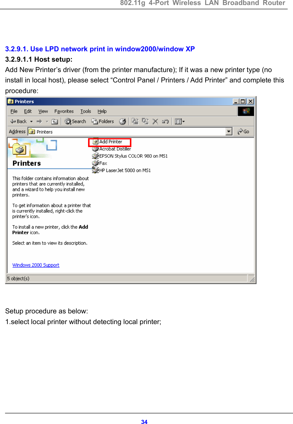 802.11g 4-Port Wireless LAN Broadband Router    34  3.2.9.1. Use LPD network print in window2000/window XP 3.2.9.1.1 Host setup:   Add New Printer&rsquo;s driver (from the printer manufacture); If it was a new printer type (no install in local host), please select &ldquo;Control Panel / Printers / Add Printer&rdquo; and complete this procedure:   Setup procedure as below: 1.select local printer without detecting local printer; 