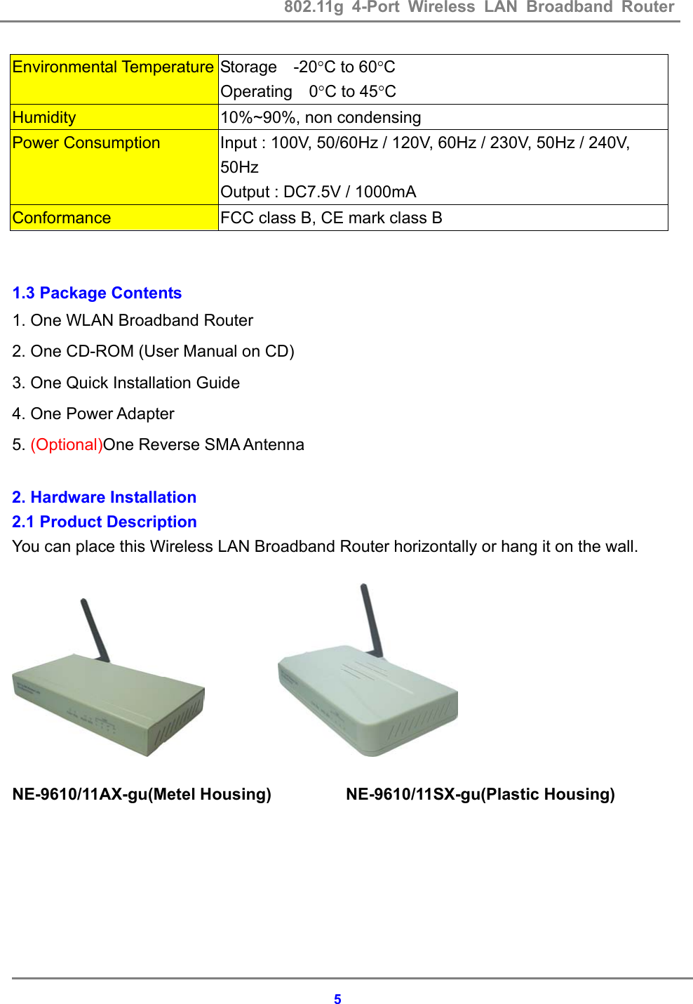 802.11g 4-Port Wireless LAN Broadband Router    5Environmental Temperature Storage  -20&deg;C to 60&deg;C Operating  0&deg;C to 45&deg;C Humidity  10%~90%, non condensing Power Consumption  Input : 100V, 50/60Hz / 120V, 60Hz / 230V, 50Hz / 240V, 50Hz Output : DC7.5V / 1000mA Conformance  FCC class B, CE mark class B     1.3 Package Contents 1. One WLAN Broadband Router 2. One CD-ROM (User Manual on CD) 3. One Quick Installation Guide 4. One Power Adapter 5. (Optional)One Reverse SMA Antenna  2. Hardware Installation 2.1 Product Description You can place this Wireless LAN Broadband Router horizontally or hang it on the wall.              NE-9610/11AX-gu(Metel Housing)         NE-9610/11SX-gu(Plastic Housing) 