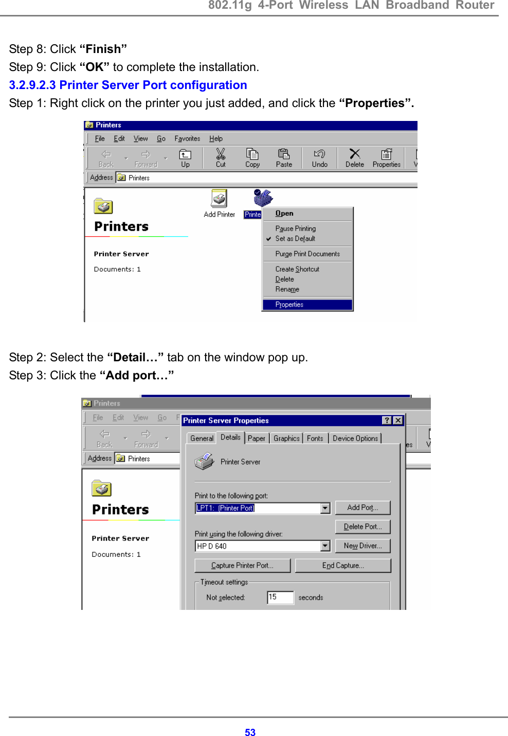802.11g 4-Port Wireless LAN Broadband Router    53Step 8: Click &ldquo;Finish&rdquo; Step 9: Click &ldquo;OK&rdquo; to complete the installation. 3.2.9.2.3 Printer Server Port configuration Step 1: Right click on the printer you just added, and click the &ldquo;Properties&rdquo;.              Step 2: Select the &ldquo;Detail&hellip;&rdquo; tab on the window pop up. Step 3: Click the &ldquo;Add port&hellip;&rdquo;              