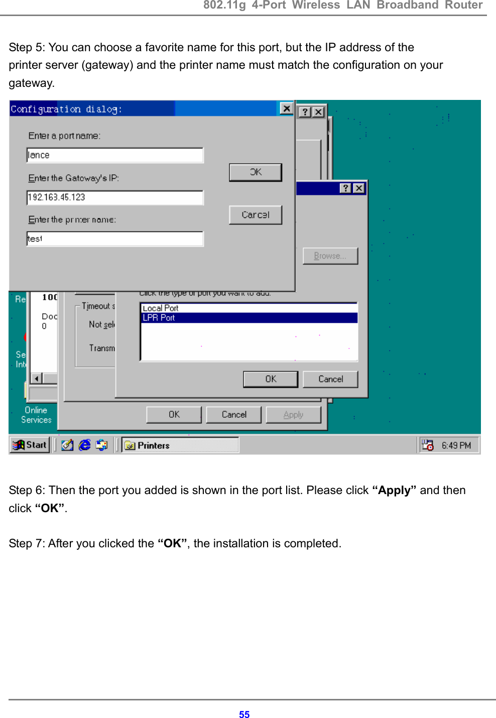 802.11g 4-Port Wireless LAN Broadband Router    55Step 5: You can choose a favorite name for this port, but the IP address of the   printer server (gateway) and the printer name must match the configuration on your gateway.   Step 6: Then the port you added is shown in the port list. Please click &ldquo;Apply&rdquo; and then click &ldquo;OK&rdquo;.  Step 7: After you clicked the &ldquo;OK&rdquo;, the installation is completed. 