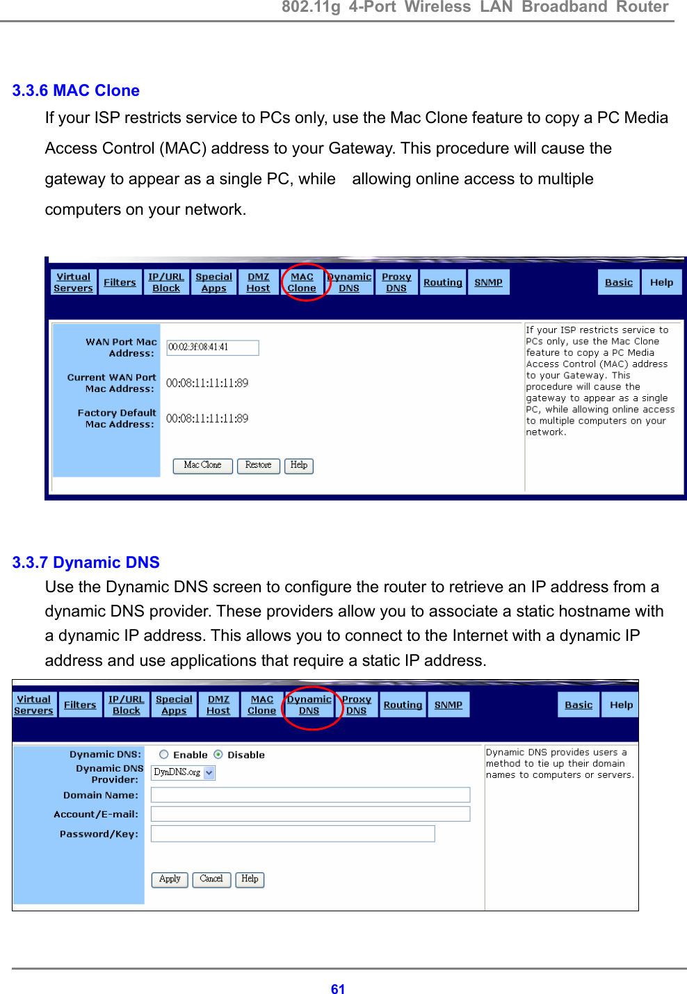 802.11g 4-Port Wireless LAN Broadband Router    61 3.3.6 MAC Clone If your ISP restricts service to PCs only, use the Mac Clone feature to copy a PC Media Access Control (MAC) address to your Gateway. This procedure will cause the gateway to appear as a single PC, while    allowing online access to multiple computers on your network.     3.3.7 Dynamic DNS   Use the Dynamic DNS screen to configure the router to retrieve an IP address from a dynamic DNS provider. These providers allow you to associate a static hostname with a dynamic IP address. This allows you to connect to the Internet with a dynamic IP address and use applications that require a static IP address.   