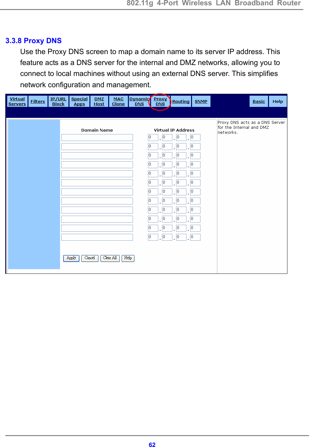 802.11g 4-Port Wireless LAN Broadband Router    62 3.3.8 Proxy DNS Use the Proxy DNS screen to map a domain name to its server IP address. This feature acts as a DNS server for the internal and DMZ networks, allowing you to connect to local machines without using an external DNS server. This simplifies network configuration and management.   