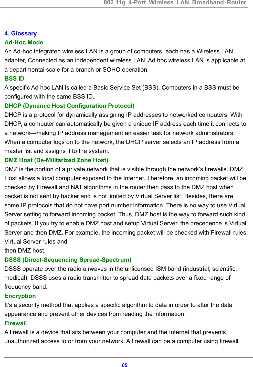 802.11g 4-Port Wireless LAN Broadband Router    65 4. Glossary   Ad-Hoc Mode   An Ad-hoc integrated wireless LAN is a group of computers, each has a Wireless LAN adapter, Connected as an independent wireless LAN. Ad hoc wireless LAN is applicable at a departmental scale for a branch or SOHO operation.   BSS ID   A specific Ad hoc LAN is called a Basic Service Set (BSS). Computers in a BSS must be configured with the same BSS ID. DHCP (Dynamic Host Configuration Protocol) DHCP is a protocol for dynamically assigning IP addresses to networked computers. With DHCP, a computer can automatically be given a unique IP address each time it connects to a network&mdash;making IP address management an easier task for network administrators. When a computer logs on to the network, the DHCP server selects an IP address from a master list and assigns it to the system. DMZ Host (De-Militarized Zone Host) DMZ is the portion of a private network that is visible through the network&rsquo;s firewalls. DMZ Host allows a local computer exposed to the Internet. Therefore, an incoming packet will be checked by Firewall and NAT algorithms in the router then pass to the DMZ host when packet is not sent by hacker and is not limited by Virtual Server list. Besides, there are some IP protocols that do not have port number information. There is no way to use Virtual Server setting to forward incoming packet. Thus, DMZ host is the way to forward such kind of packets. If you try to enable DMZ host and setup Virtual Server, the precedence is Virtual Server and then DMZ. For example, the incoming packet will be checked with Firewall rules, Virtual Server rules and   then DMZ host.   DSSS (Direct-Sequencing Spread-Spectrum)   DSSS operate over the radio airwaves in the unlicensed ISM band (industrial, scientific, medical). DSSS uses a radio transmitter to spread data packets over a fixed range of frequency band. Encryption  It&rsquo;s a security method that applies a specific algorithm to data in order to alter the data appearance and prevent other devices from reading the information.   Firewall A firewall is a device that sits between your computer and the Internet that prevents unauthorized access to or from your network. A firewall can be a computer using firewall 