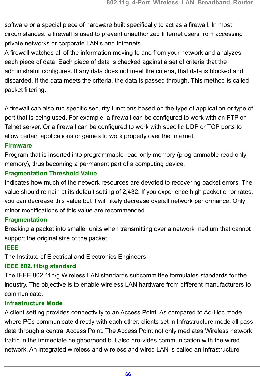 802.11g 4-Port Wireless LAN Broadband Router    66software or a special piece of hardware built specifically to act as a firewall. In most circumstances, a firewall is used to prevent unauthorized Internet users from accessing private networks or corporate LAN&rsquo;s and Intranets. A firewall watches all of the information moving to and from your network and analyzes each piece of data. Each piece of data is checked against a set of criteria that the administrator configures. If any data does not meet the criteria, that data is blocked and discarded. If the data meets the criteria, the data is passed through. This method is called packet filtering.  A firewall can also run specific security functions based on the type of application or type of port that is being used. For example, a firewall can be configured to work with an FTP or Telnet server. Or a firewall can be configured to work with specific UDP or TCP ports to allow certain applications or games to work properly over the Internet. Firmware  Program that is inserted into programmable read-only memory (programmable read-only memory), thus becoming a permanent part of a computing device.   Fragmentation Threshold Value   Indicates how much of the network resources are devoted to recovering packet errors. The value should remain at its default setting of 2,432. If you experience high packet error rates, you can decrease this value but it will likely decrease overall network performance. Only minor modifications of this value are recommended.   Fragmentation  Breaking a packet into smaller units when transmitting over a network medium that cannot support the original size of the packet.   IEEE  The Institute of Electrical and Electronics Engineers   IEEE 802.11b/g standard   The IEEE 802.11b/g Wireless LAN standards subcommittee formulates standards for the industry. The objective is to enable wireless LAN hardware from different manufacturers to communicate. Infrastructure Mode   A client setting provides connectivity to an Access Point. As compared to Ad-Hoc mode where PCs communicate directly with each other, clients set in Infrastructure mode all pass data through a central Access Point. The Access Point not only mediates Wireless network traffic in the immediate neighborhood but also pro-vides communication with the wired network. An integrated wireless and wireless and wired LAN is called an Infrastructure 