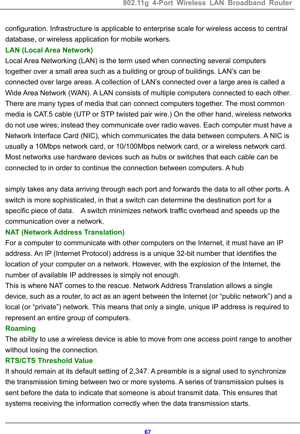 802.11g 4-Port Wireless LAN Broadband Router    67configuration. Infrastructure is applicable to enterprise scale for wireless access to central database, or wireless application for mobile workers.   LAN (Local Area Network) Local Area Networking (LAN) is the term used when connecting several computers together over a small area such as a building or group of buildings. LAN&rsquo;s can be connected over large areas. A collection of LAN&rsquo;s connected over a large area is called a Wide Area Network (WAN). A LAN consists of multiple computers connected to each other. There are many types of media that can connect computers together. The most common media is CAT.5 cable (UTP or STP twisted pair wire.) On the other hand, wireless networks do not use wires; instead they communicate over radio waves. Each computer must have a Network Interface Card (NIC), which communicates the data between computers. A NIC is usually a 10Mbps network card, or 10/100Mbps network card, or a wireless network card. Most networks use hardware devices such as hubs or switches that each cable can be connected to in order to continue the connection between computers. A hub    simply takes any data arriving through each port and forwards the data to all other ports. A switch is more sophisticated, in that a switch can determine the destination port for a specific piece of data.    A switch minimizes network traffic overhead and speeds up the communication over a network. NAT (Network Address Translation) For a computer to communicate with other computers on the Internet, it must have an IP address. An IP (Internet Protocol) address is a unique 32-bit number that identifies the location of your computer on a network. However, with the explosion of the Internet, the number of available IP addresses is simply not enough. This is where NAT comes to the rescue. Network Address Translation allows a single device, such as a router, to act as an agent between the Internet (or &ldquo;public network&rdquo;) and a local (or &ldquo;private&rdquo;) network. This means that only a single, unique IP address is required to represent an entire group of computers. Roaming  The ability to use a wireless device is able to move from one access point range to another without losing the connection. RTS/CTS Threshold Value   It should remain at its default setting of 2,347. A preamble is a signal used to synchronize the transmission timing between two or more systems. A series of transmission pulses is sent before the data to indicate that someone is about transmit data. This ensures that systems receiving the information correctly when the data transmission starts.   