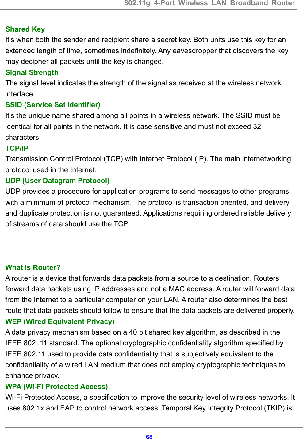 802.11g 4-Port Wireless LAN Broadband Router    68Shared Key   It&rsquo;s when both the sender and recipient share a secret key. Both units use this key for an extended length of time, sometimes indefinitely. Any eavesdropper that discovers the key may decipher all packets until the key is changed.   Signal Strength   The signal level indicates the strength of the signal as received at the wireless network interface.  SSID (Service Set Identifier)   It&rsquo;s the unique name shared among all points in a wireless network. The SSID must be identical for all points in the network. It is case sensitive and must not exceed 32 characters. TCP/IP Transmission Control Protocol (TCP) with Internet Protocol (IP). The main internetworking protocol used in the Internet. UDP (User Datagram Protocol) UDP provides a procedure for application programs to send messages to other programs with a minimum of protocol mechanism. The protocol is transaction oriented, and delivery and duplicate protection is not guaranteed. Applications requiring ordered reliable delivery of streams of data should use the TCP.    What is Router?   A router is a device that forwards data packets from a source to a destination. Routers forward data packets using IP addresses and not a MAC address. A router will forward data from the Internet to a particular computer on your LAN. A router also determines the best route that data packets should follow to ensure that the data packets are delivered properly. WEP (Wired Equivalent Privacy)   A data privacy mechanism based on a 40 bit shared key algorithm, as described in the IEEE 802 .11 standard. The optional cryptographic confidentiality algorithm specified by IEEE 802.11 used to provide data confidentiality that is subjectively equivalent to the confidentiality of a wired LAN medium that does not employ cryptographic techniques to enhance privacy. WPA (Wi-Fi Protected Access) Wi-Fi Protected Access, a specification to improve the security level of wireless networks. It uses 802.1x and EAP to control network access. Temporal Key Integrity Protocol (TKIP) is 
