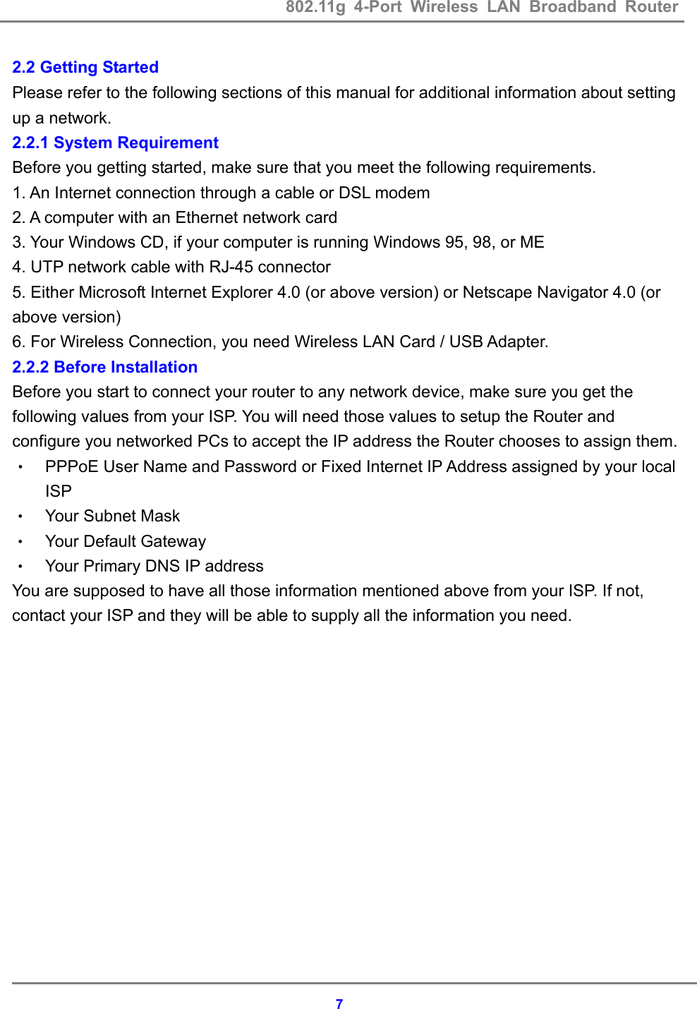 802.11g 4-Port Wireless LAN Broadband Router    72.2 Getting Started Please refer to the following sections of this manual for additional information about setting up a network. 2.2.1 System Requirement Before you getting started, make sure that you meet the following requirements. 1. An Internet connection through a cable or DSL modem 2. A computer with an Ethernet network card   3. Your Windows CD, if your computer is running Windows 95, 98, or ME 4. UTP network cable with RJ-45 connector 5. Either Microsoft Internet Explorer 4.0 (or above version) or Netscape Navigator 4.0 (or above version) 6. For Wireless Connection, you need Wireless LAN Card / USB Adapter. 2.2.2 Before Installation Before you start to connect your router to any network device, make sure you get the following values from your ISP. You will need those values to setup the Router and configure you networked PCs to accept the IP address the Router chooses to assign them. &bull; PPPoE User Name and Password or Fixed Internet IP Address assigned by your local ISP &bull; Your Subnet Mask &bull; Your Default Gateway &bull; Your Primary DNS IP address You are supposed to have all those information mentioned above from your ISP. If not,   contact your ISP and they will be able to supply all the information you need. 