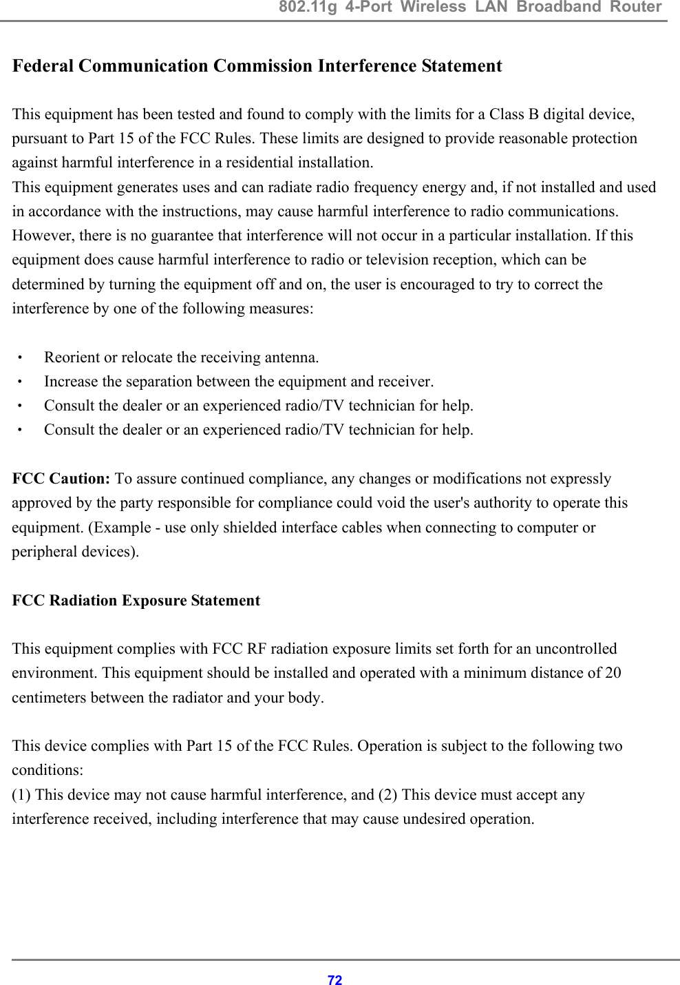 802.11g 4-Port Wireless LAN Broadband Router    72Federal Communication Commission Interference Statement  This equipment has been tested and found to comply with the limits for a Class B digital device, pursuant to Part 15 of the FCC Rules. These limits are designed to provide reasonable protection against harmful interference in a residential installation. This equipment generates uses and can radiate radio frequency energy and, if not installed and used in accordance with the instructions, may cause harmful interference to radio communications. However, there is no guarantee that interference will not occur in a particular installation. If this equipment does cause harmful interference to radio or television reception, which can be determined by turning the equipment off and on, the user is encouraged to try to correct the interference by one of the following measures:  &bull; Reorient or relocate the receiving antenna. &bull; Increase the separation between the equipment and receiver. &bull; Consult the dealer or an experienced radio/TV technician for help. &bull; Consult the dealer or an experienced radio/TV technician for help.  FCC Caution: To assure continued compliance, any changes or modifications not expressly approved by the party responsible for compliance could void the user's authority to operate this equipment. (Example - use only shielded interface cables when connecting to computer or peripheral devices).  FCC Radiation Exposure Statement  This equipment complies with FCC RF radiation exposure limits set forth for an uncontrolled environment. This equipment should be installed and operated with a minimum distance of 20 centimeters between the radiator and your body.  This device complies with Part 15 of the FCC Rules. Operation is subject to the following two conditions: (1) This device may not cause harmful interference, and (2) This device must accept any interference received, including interference that may cause undesired operation. 
