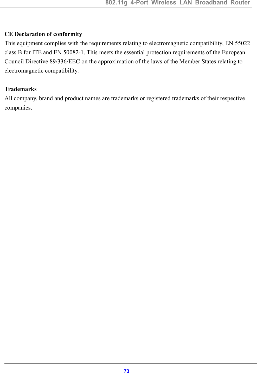 802.11g 4-Port Wireless LAN Broadband Router    73 CE Declaration of conformity This equipment complies with the requirements relating to electromagnetic compatibility, EN 55022 class B for ITE and EN 50082-1. This meets the essential protection requirements of the European Council Directive 89/336/EEC on the approximation of the laws of the Member States relating to electromagnetic compatibility.  Trademarks All company, brand and product names are trademarks or registered trademarks of their respective companies.   