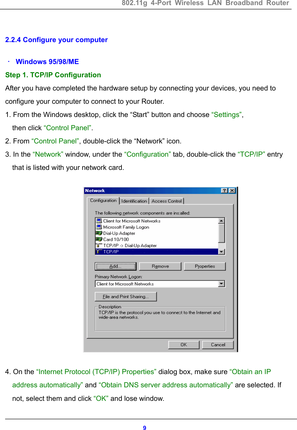 802.11g 4-Port Wireless LAN Broadband Router    9 2.2.4 Configure your computer  ． Windows 95/98/ME Step 1. TCP/IP Configuration After you have completed the hardware setup by connecting your devices, you need to   configure your computer to connect to your Router. 1. From the Windows desktop, click the &ldquo;Start&rdquo; button and choose &ldquo;Settings&rdquo;,  then click &ldquo;Control Panel&rdquo;.         2. From &ldquo;Control Panel&rdquo;, double-click the &ldquo;Network&rdquo; icon. 3. In the &ldquo;Network&rdquo; window, under the &ldquo;Configuration&rdquo; tab, double-click the &ldquo;TCP/IP&rdquo; entry that is listed with your network card.      4. On the &ldquo;Internet Protocol (TCP/IP) Properties&rdquo; dialog box, make sure &ldquo;Obtain an IP address automatically&rdquo; and &ldquo;Obtain DNS server address automatically&rdquo; are selected. If not, select them and click &ldquo;OK&rdquo; and lose window. 