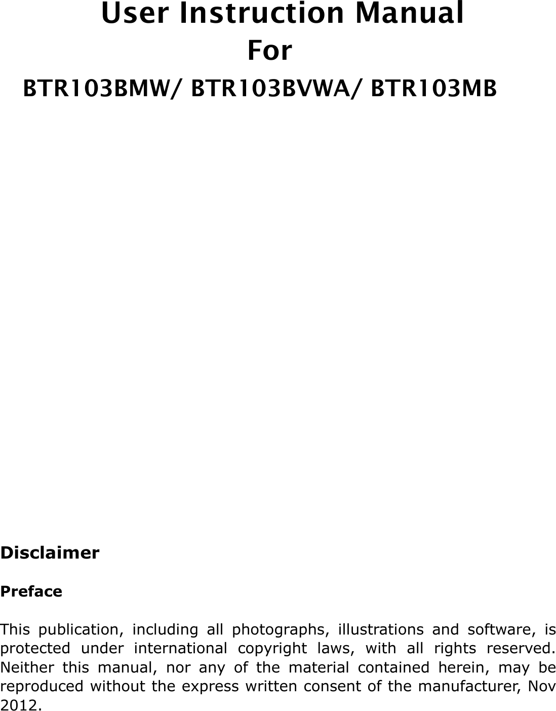    User Instruction Manual                                     For   BTR103BMW/ BTR103BVWA/ BTR103MB                               Disclaimer  Preface  This  publication,  including  all  photographs,  illustrations  and  software,  is protected  under  international  copyright  laws,  with  all  rights  reserved. Neither  this  manual,  nor  any  of  the  material  contained  herein,  may  be reproduced without the express written consent of the manufacturer, Nov 2012. 