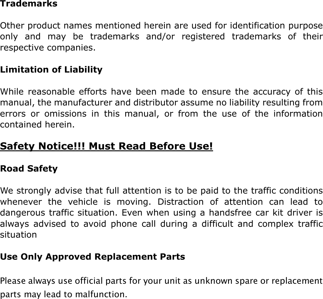  Trademarks  Other product names mentioned herein are used for identification purpose only  and  may  be  trademarks  and/or  registered  trademarks  of  their respective companies.    Limitation of Liability  While  reasonable  efforts  have  been made to  ensure the accuracy  of  this manual, the manufacturer and distributor assume no liability resulting from errors  or  omissions  in  this  manual,  or  from  the  use  of  the  information contained herein.  Safety Notice!!! Must Read Before Use!  Road Safety  We strongly advise that full attention is to be paid to the traffic conditions whenever  the  vehicle  is  moving.  Distraction  of  attention  can  lead  to dangerous traffic situation. Even when using a handsfree car kit driver is always  advised  to  avoid  phone  call  during  a  difficult  and  complex  traffic situation  Use Only Approved Replacement Parts  Please always use official parts for your unit as unknown spare or replacement parts may lead to malfunction.