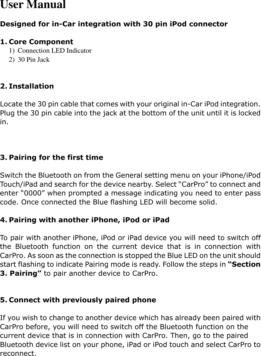 User Manual  Designed for in-Car integration with 30 pin iPod connector  1. Core Component 1) Connection LED Indicator 2) 30 Pin Jack   2. Installation  Locate the 30 pin cable that comes with your original in-Car iPod integration. Plug the 30 pin cable into the jack at the bottom of the unit until it is locked in.      3. Pairing for the first time  Switch the Bluetooth on from the General setting menu on your iPhone/iPod Touch/iPad and search for the device nearby. Select “CarPro” to connect and enter “0000” when prompted a message indicating you need to enter pass code. Once connected the Blue flashing LED will become solid.    4. Pairing with another iPhone, iPod or iPad  To pair with another iPhone, iPod or iPad device you will need to switch off the  Bluetooth  function  on  the  current  device  that  is  in  connection  with CarPro. As soon as the connection is stopped the Blue LED on the unit should start flashing to indicate Pairing mode is ready. Follow the steps in “Section 3. Pairing” to pair another device to CarPro.     5. Connect with previously paired phone  If you wish to change to another device which has already been paired with CarPro before, you will need to switch off the Bluetooth function on the current device that is in connection with CarPro. Then, go to the paired Bluetooth device list on your phone, iPad or iPod touch and select CarPro to reconnect.      