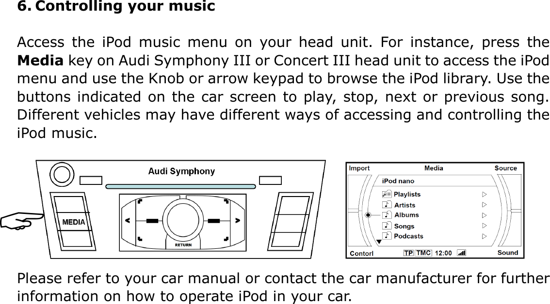 6. Controlling your music  Access  the  iPod  music  menu  on  your  head  unit.  For  instance,  press  the Media key on Audi Symphony III or Concert III head unit to access the iPod menu and use the Knob or arrow keypad to browse the iPod library. Use the buttons indicated on the car screen to play, stop, next or previous song. Different vehicles may have different ways of accessing and controlling the iPod music.        Please refer to your car manual or contact the car manufacturer for further information on how to operate iPod in your car.       