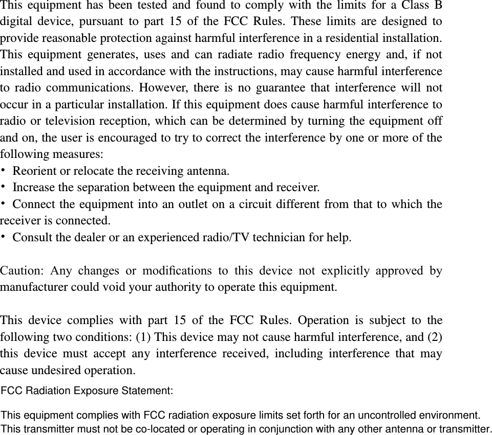    This equipment has been tested and found  to comply with  the limits  for a  Class  B digital  device,  pursuant  to  part  15  of  the  FCC  Rules.  These limits  are designed  to provide reasonable protection against harmful interference in a residential installation. This  equipment  generates,  uses  and  can  radiate  radio frequency  energy  and,  if  not installed and used in accordance with the instructions, may cause harmful interference to  radio  communications.  However, there  is  no  guarantee  that  interference  will  not occur in a particular installation. If this equipment does cause harmful interference to radio or television reception, which can be determined by turning the equipment off and on, the user is encouraged to try to correct the interference by one or more of the following measures: •  Reorient or relocate the receiving antenna. •  Increase the separation between the equipment and receiver. •  Connect the equipment into an outlet on a circuit different from that to which the receiver is connected. •  Consult the dealer or an experienced radio/TV technician for help.  Caution:  Any  changes  or  modiﬁcations  to  this  device  not  explicitly  approved  by manufacturer could void your authority to operate this equipment.  This  device  complies  with  part  15  of  the  FCC  Rules.  Operation  is  subject  to  the following two conditions: (1) This device may not cause harmful interference, and (2) this  device  must  accept  any  interference  received,  including  interference  that  may cause undesired operation.  FCC Radiation Exposure Statement:  This equipment complies with FCC radiation exposure limits set forth for an uncontrolled environment.This transmitter must not be co-located or operating in conjunction with any other antenna or transmitter. 