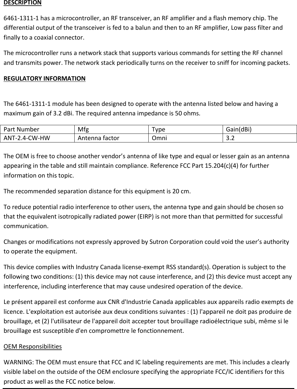 DESCRIPTION 6461-1311-1 has a microcontroller, an RF transceiver, an RF amplifier and a flash memory chip. The differential output of the transceiver is fed to a balun and then to an RF amplifier, Low pass filter and finally to a coaxial connector.   The microcontroller runs a network stack that supports various commands for setting the RF channel and transmits power. The network stack periodically turns on the receiver to sniff for incoming packets. REGULATORY INFORMATION   The 6461-1311-1 module has been designed to operate with the antenna listed below and having a maximum gain of 3.2 dBi. The required antenna impedance is 50 ohms. Part Number Mfg Type Gain(dBi) ANT-2.4-CW-HW Antenna factor Omni 3.2  The OEM is free to choose another vendor&rsquo;s antenna of like type and equal or lesser gain as an antenna appearing in the table and still maintain compliance. Reference FCC Part 15.204(c)(4) for further information on this topic. The recommended separation distance for this equipment is 20 cm. To reduce potential radio interference to other users, the antenna type and gain should be chosen so that the equivalent isotropically radiated power (EIRP) is not more than that permitted for successful communication. Changes or modifications not expressly approved by Sutron Corporation could void the user&rsquo;s authority to operate the equipment.  This device complies with Industry Canada license-exempt RSS standard(s). Operation is subject to the following two conditions: (1) this device may not cause interference, and (2) this device must accept any interference, including interference that may cause undesired operation of the device. Le pr&eacute;sent appareil est conforme aux CNR d'Industrie Canada applicables aux appareils radio exempts de licence. L'exploitation est autoris&eacute;e aux deux conditions suivantes : (1) l'appareil ne doit pas produire de brouillage, et (2) l'utilisateur de l'appareil doit accepter tout brouillage radio&eacute;lectrique subi, m&ecirc;me si le brouillage est susceptible d'en compromettre le fonctionnement. OEM Responsibilities WARNING: The OEM must ensure that FCC and IC labeling requirements are met. This includes a clearly visible label on the outside of the OEM enclosure specifying the appropriate FCC/IC identifiers for this product as well as the FCC notice below.  