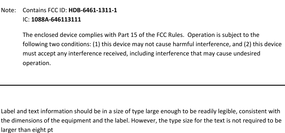    Note:   Contains FCC ID: HDB-6461-1311-1 IC: 1088A-646113111 The enclosed device complies with Part 15 of the FCC Rules.  Operation is subject to the following two conditions: (1) this device may not cause harmful interference, and (2) this device must accept any interference received, including interference that may cause undesired operation.    Label and text information should be in a size of type large enough to be readily legible, consistent with the dimensions of the equipment and the label. However, the type size for the text is not required to be larger than eight pt           