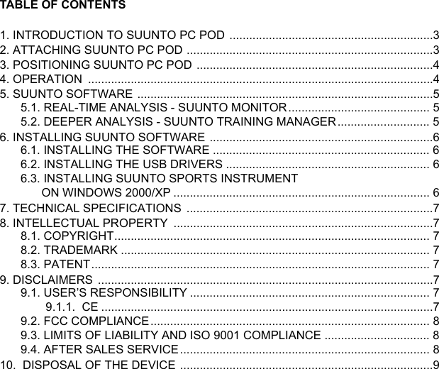 TABLE OF CONTENTS1. INTRODUCTION TO SUUNTO PC POD  ..............................................................32. ATTACHING SUUNTO PC POD ...........................................................................33. POSITIONING SUUNTO PC POD ........................................................................44. OPERATION  .........................................................................................................45. SUUNTO SOFTWARE ..........................................................................................55.1. REAL-TIME ANALYSIS - SUUNTO MONITOR........................................... 55.2. DEEPER ANALYSIS - SUUNTO TRAINING MANAGER............................ 56. INSTALLING SUUNTO SOFTWARE  ....................................................................66.1. INSTALLING THE SOFTWARE .................................................................. 66.2. INSTALLING THE USB DRIVERS .............................................................. 66.3. INSTALLING SUUNTO SPORTS INSTRUMENT ON WINDOWS 2000/XP .............................................................................. 67. TECHNICAL SPECIFICATIONS  ...........................................................................78. INTELLECTUAL PROPERTY  ...............................................................................78.1. COPYRIGHT................................................................................................ 78.2. TRADEMARK .............................................................................................. 78.3. PATENT....................................................................................................... 79. DISCLAIMERS  ......................................................................................................79.1. USER’S RESPONSIBILITY ......................................................................... 79.1.1.  CE .....................................................................................................79.2. FCC COMPLIANCE..................................................................................... 89.3. LIMITS OF LIABILITY AND ISO 9001 COMPLIANCE ................................ 89.4. AFTER SALES SERVICE............................................................................ 810.  DISPOSAL OF THE DEVICE .............................................................................9
