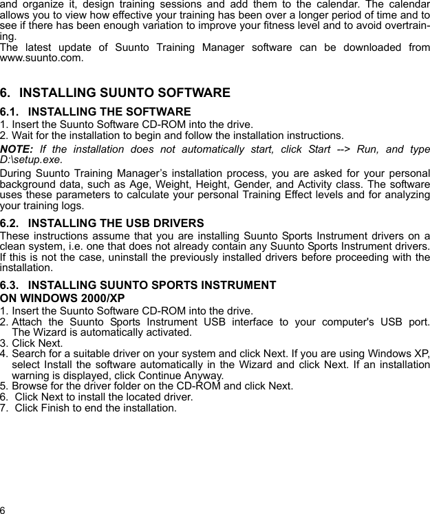 6and organize it, design training sessions and add them to the calendar. The calendarallows you to view how effective your training has been over a longer period of time and tosee if there has been enough variation to improve your fitness level and to avoid overtrain-ing.The latest update of Suunto Training Manager software can be downloaded fromwww.suunto.com.6. INSTALLING SUUNTO SOFTWARE6.1. INSTALLING THE SOFTWARE1. Insert the Suunto Software CD-ROM into the drive.2. Wait for the installation to begin and follow the installation instructions.NOTE: If the installation does not automatically start, click Start --&gt; Run, and typeD:\setup.exe.During Suunto Training Manager’s installation process, you are asked for your personalbackground data, such as Age, Weight, Height, Gender, and Activity class. The softwareuses these parameters to calculate your personal Training Effect levels and for analyzingyour training logs.6.2. INSTALLING THE USB DRIVERSThese instructions assume that you are installing Suunto Sports Instrument drivers on aclean system, i.e. one that does not already contain any Suunto Sports Instrument drivers.If this is not the case, uninstall the previously installed drivers before proceeding with theinstallation.6.3. INSTALLING SUUNTO SPORTS INSTRUMENT ON WINDOWS 2000/XP1. Insert the Suunto Software CD-ROM into the drive.2. Attach the Suunto Sports Instrument USB interface to your computer&apos;s USB port.The Wizard is automatically activated.3. Click Next.4. Search for a suitable driver on your system and click Next. If you are using Windows XP,select Install the software automatically in the Wizard and click Next. If an installationwarning is displayed, click Continue Anyway.5. Browse for the driver folder on the CD-ROM and click Next.6.  Click Next to install the located driver.7.  Click Finish to end the installation.