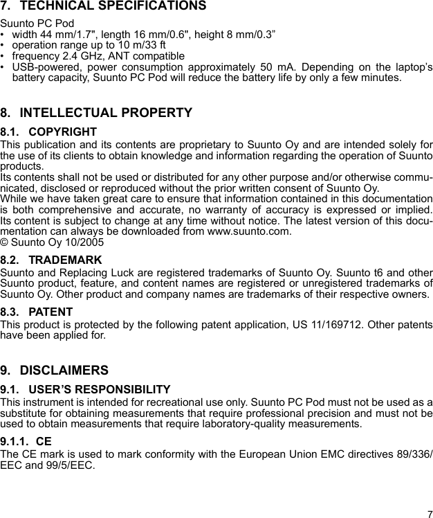 77. TECHNICAL SPECIFICATIONSSuunto PC Pod• width 44 mm/1.7&quot;, length 16 mm/0.6&quot;, height 8 mm/0.3”• operation range up to 10 m/33 ft• frequency 2.4 GHz, ANT compatible• USB-powered, power consumption approximately 50 mA. Depending on the laptop’sbattery capacity, Suunto PC Pod will reduce the battery life by only a few minutes.8. INTELLECTUAL PROPERTY8.1. COPYRIGHTThis publication and its contents are proprietary to Suunto Oy and are intended solely forthe use of its clients to obtain knowledge and information regarding the operation of Suuntoproducts. Its contents shall not be used or distributed for any other purpose and/or otherwise commu-nicated, disclosed or reproduced without the prior written consent of Suunto Oy. While we have taken great care to ensure that information contained in this documentationis both comprehensive and accurate, no warranty of accuracy is expressed or implied.Its content is subject to change at any time without notice. The latest version of this docu-mentation can always be downloaded from www.suunto.com.© Suunto Oy 10/20058.2. TRADEMARK Suunto and Replacing Luck are registered trademarks of Suunto Oy. Suunto t6 and otherSuunto product, feature, and content names are registered or unregistered trademarks ofSuunto Oy. Other product and company names are trademarks of their respective owners.8.3. PATENTThis product is protected by the following patent application, US 11/169712. Other patentshave been applied for.9. DISCLAIMERS9.1. USER’S RESPONSIBILITYThis instrument is intended for recreational use only. Suunto PC Pod must not be used as asubstitute for obtaining measurements that require professional precision and must not beused to obtain measurements that require laboratory-quality measurements.9.1.1.  CEThe CE mark is used to mark conformity with the European Union EMC directives 89/336/EEC and 99/5/EEC.