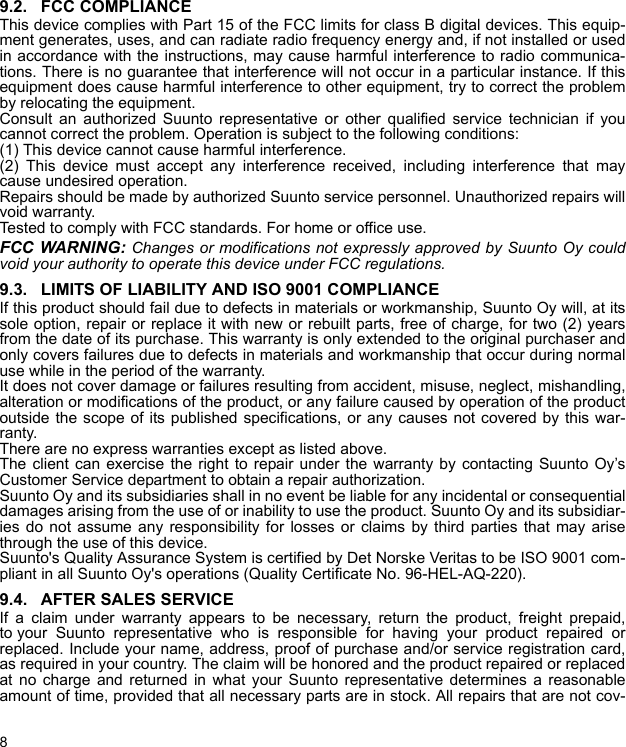 89.2. FCC COMPLIANCEThis device complies with Part 15 of the FCC limits for class B digital devices. This equip-ment generates, uses, and can radiate radio frequency energy and, if not installed or usedin accordance with the instructions, may cause harmful interference to radio communica-tions. There is no guarantee that interference will not occur in a particular instance. If thisequipment does cause harmful interference to other equipment, try to correct the problemby relocating the equipment.Consult an authorized Suunto representative or other qualified service technician if youcannot correct the problem. Operation is subject to the following conditions: (1) This device cannot cause harmful interference.(2) This device must accept any interference received, including interference that maycause undesired operation. Repairs should be made by authorized Suunto service personnel. Unauthorized repairs willvoid warranty.Tested to comply with FCC standards. For home or office use.FCC WARNING: Changes or modifications not expressly approved by Suunto Oy couldvoid your authority to operate this device under FCC regulations.9.3. LIMITS OF LIABILITY AND ISO 9001 COMPLIANCEIf this product should fail due to defects in materials or workmanship, Suunto Oy will, at itssole option, repair or replace it with new or rebuilt parts, free of charge, for two (2) yearsfrom the date of its purchase. This warranty is only extended to the original purchaser andonly covers failures due to defects in materials and workmanship that occur during normaluse while in the period of the warranty.It does not cover damage or failures resulting from accident, misuse, neglect, mishandling,alteration or modifications of the product, or any failure caused by operation of the productoutside the scope of its published specifications, or any causes not covered by this war-ranty.There are no express warranties except as listed above.The client can exercise the right to repair under the warranty by contacting Suunto Oy’sCustomer Service department to obtain a repair authorization.Suunto Oy and its subsidiaries shall in no event be liable for any incidental or consequentialdamages arising from the use of or inability to use the product. Suunto Oy and its subsidiar-ies do not assume any responsibility for losses or claims by third parties that may arisethrough the use of this device.Suunto&apos;s Quality Assurance System is certified by Det Norske Veritas to be ISO 9001 com-pliant in all Suunto Oy&apos;s operations (Quality Certificate No. 96-HEL-AQ-220).9.4. AFTER SALES SERVICEIf a claim under warranty appears to be necessary, return the product, freight prepaid,to your Suunto representative who is responsible for having your product repaired orreplaced. Include your name, address, proof of purchase and/or service registration card,as required in your country. The claim will be honored and the product repaired or replacedat no charge and returned in what your Suunto representative determines a reasonableamount of time, provided that all necessary parts are in stock. All repairs that are not cov-