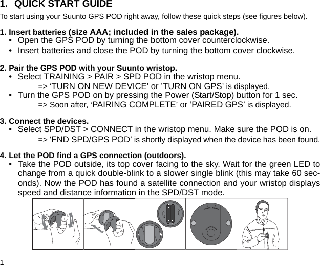 11. QUICK START GUIDETo start using your Suunto GPS POD right away, follow these quick steps (see figures below).1. Insert batteries (size AAA; included in the sales package).• Open the GPS POD by turning the bottom cover counterclockwise.• Insert batteries and close the POD by turning the bottom cover clockwise.2. Pair the GPS POD with your Suunto wristop.• Select TRAINING &gt; PAIR &gt; SPD POD in the wristop menu.=&gt; ‘TURN ON NEW DEVICE’ or ’TURN ON GPS’ is displayed.• Turn the GPS POD on by pressing the Power (Start/Stop) button for 1 sec.=&gt; Soon after, ‘PAIRING COMPLETE’ or ’PAIRED GPS’ is displayed.3. Connect the devices.• Select SPD/DST &gt; CONNECT in the wristop menu. Make sure the POD is on.=&gt; ‘FND SPD/GPS POD’ is shortly displayed when the device has been found.4. Let the POD find a GPS connection (outdoors).• Take the POD outside, its top cover facing to the sky. Wait for the green LED tochange from a quick double-blink to a slower single blink (this may take 60 sec-onds). Now the POD has found a satellite connection and your wristop displaysspeed and distance information in the SPD/DST mode.