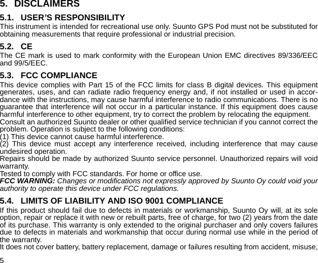 55. DISCLAIMERS5.1. USER’S RESPONSIBILITYThis instrument is intended for recreational use only. Suunto GPS Pod must not be substituted forobtaining measurements that require professional or industrial precision.5.2. CEThe CE mark is used to mark conformity with the European Union EMC directives 89/336/EECand 99/5/EEC.5.3. FCC COMPLIANCEThis device complies with Part 15 of the FCC limits for class B digital devices. This equipmentgenerates, uses, and can radiate radio frequency energy and, if not installed or used in accor-dance with the instructions, may cause harmful interference to radio communications. There is noguarantee that interference will not occur in a particular instance. If this equipment does causeharmful interference to other equipment, try to correct the problem by relocating the equipment.Consult an authorized Suunto dealer or other qualified service technician if you cannot correct theproblem. Operation is subject to the following conditions:(1) This device cannot cause harmful interference.(2) This device must accept any interference received, including interference that may causeundesired operation.Repairs should be made by authorized Suunto service personnel. Unauthorized repairs will voidwarranty.Tested to comply with FCC standards. For home or office use.FCC WARNING: Changes or modifications not expressly approved by Suunto Oy could void yourauthority to operate this device under FCC regulations.5.4. LIMITS OF LIABILITY AND ISO 9001 COMPLIANCEIf this product should fail due to defects in materials or workmanship, Suunto Oy will, at its soleoption, repair or replace it with new or rebuilt parts, free of charge, for two (2) years from the dateof its purchase. This warranty is only extended to the original purchaser and only covers failuresdue to defects in materials and workmanship that occur during normal use while in the period ofthe warranty.It does not cover battery, battery replacement, damage or failures resulting from accident, misuse,