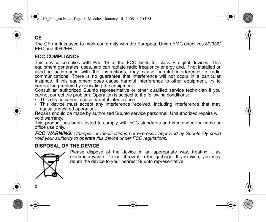 8CEThe CE mark is used to mark conformity with the European Union EMC directives 89/336/EEC and 99/5/EEC.FCC COMPLIANCEThis device complies with Part 15 of the FCC limits for class B digital devices. Thisequipment generates, uses, and can radiate radio frequency energy and, if not installed orused in accordance with the instructions, may cause harmful interference to radiocommunications. There is no guarantee that interference will not occur in a particularinstance. If this equipment does cause harmful interference to other equipment, try tocorrect the problem by relocating the equipment.Consult an authorized Suunto representative or other qualified service technician if youcannot correct the problem. Operation is subject to the following conditions: • This device cannot cause harmful interference.• This device must accept any interference received, including interference that maycause undesired operation. Repairs should be made by authorized Suunto service personnel. Unauthorized repairs willvoid warranty.This product has been tested to comply with FCC standards and is intended for home oroffice use only.FCC WARNING: Changes or modifications not expressly approved by Suunto Oy couldvoid your authority to operate this device under FCC regulations.DISPOSAL OF THE DEVICEPlease dispose of the device in an appropriate way, treating it aselectronic waste. Do not throw it in the garbage. If you wish, you mayreturn the device to your nearest Suunto representative.Hr_belt_en.book  Page 8  Monday, January 14, 2008  1:20 PM