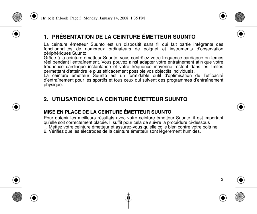 31. PRÉSENTATION DE LA CEINTURE ÉMETTEUR SUUNTOLa ceinture émetteur Suunto est un dispositif sans fil qui fait partie intégrante desfonctionnalités de nombreux ordinateurs de poignet et instruments d’observationpériphériques Suunto.Grâce à la ceinture émetteur Suunto, vous contrôlez votre fréquence cardiaque en tempsréel pendant l’entraînement. Vous pouvez ainsi adapter votre entraînement afin que votrefréquence cardiaque instantanée et votre fréquence moyenne restent dans les limitespermettant d&apos;atteindre le plus efficacement possible vos objectifs individuels.La ceinture émetteur Suunto est un formidable outil d&apos;optimisation de l’efficacitéd’entraînement pour les sportifs et tous ceux qui suivent des programmes d’entraînementphysique.2. UTILISATION DE LA CEINTURE ÉMETTEUR SUUNTOMISE EN PLACE DE LA CEINTURE ÉMETTEUR SUUNTOPour obtenir les meilleurs résultats avec votre ceinture émetteur Suunto, il est importantqu’elle soit correctement placée. Il suffit pour cela de suivre la procédure ci-dessous :1. Mettez votre ceinture émetteur et assurez-vous qu’elle colle bien contre votre poitrine.2. Vérifiez que les électrodes de la ceinture émetteur sont légèrement humides.Hr_belt_fr.book  Page 3  Monday, January 14, 2008  1:35 PM