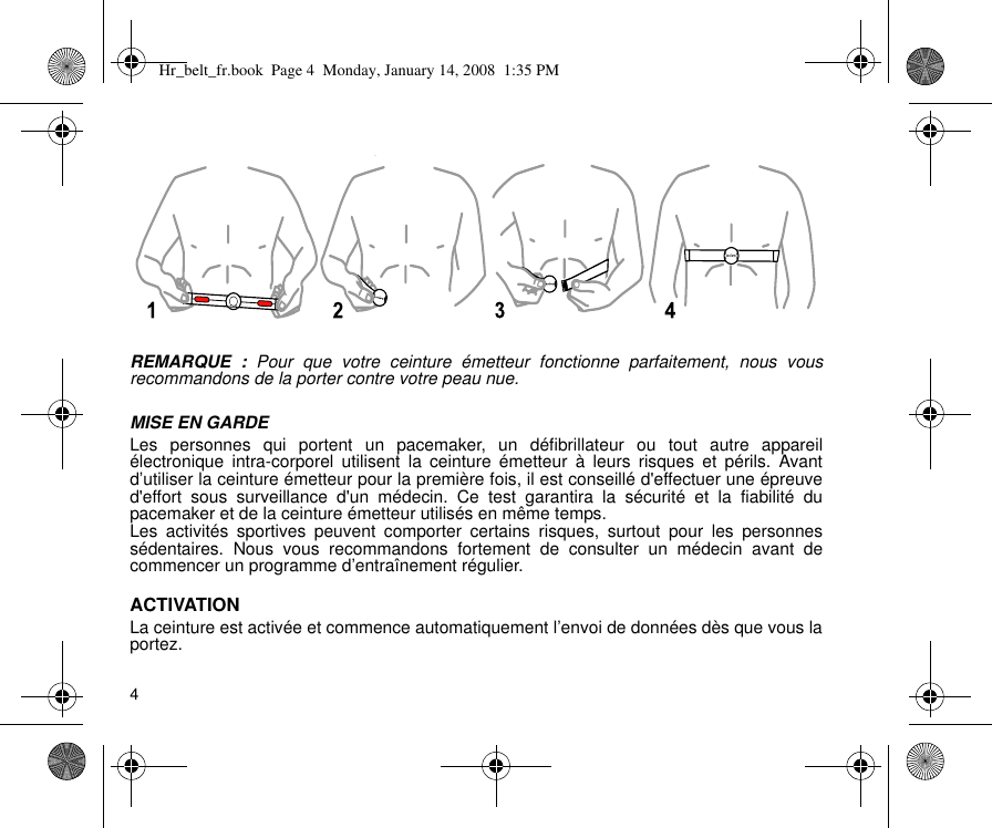 4REMARQUE : Pour que votre ceinture émetteur fonctionne parfaitement, nous vousrecommandons de la porter contre votre peau nue.MISE EN GARDELes personnes qui portent un pacemaker, un défibrillateur ou tout autre appareilélectronique intra-corporel utilisent la ceinture émetteur à leurs risques et périls. Avantd’utiliser la ceinture émetteur pour la première fois, il est conseillé d&apos;effectuer une épreuved&apos;effort sous surveillance d&apos;un médecin. Ce test garantira la sécurité et la fiabilité dupacemaker et de la ceinture émetteur utilisés en même temps.Les activités sportives peuvent comporter certains risques, surtout pour les personnessédentaires. Nous vous recommandons fortement de consulter un médecin avant decommencer un programme d’entraînement régulier.ACTIVATIONLa ceinture est activée et commence automatiquement l’envoi de données dès que vous laportez.yHr_belt_fr.book  Page 4  Monday, January 14, 2008  1:35 PM