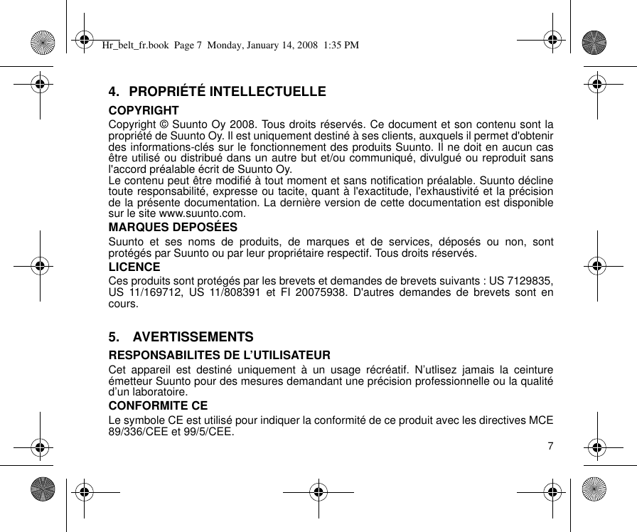 74. PROPRIÉTÉ INTELLECTUELLECOPYRIGHTCopyright © Suunto Oy 2008. Tous droits réservés. Ce document et son contenu sont lapropriété de Suunto Oy. Il est uniquement destiné à ses clients, auxquels il permet d&apos;obtenirdes informations-clés sur le fonctionnement des produits Suunto. Il ne doit en aucun casêtre utilisé ou distribué dans un autre but et/ou communiqué, divulgué ou reproduit sansl&apos;accord préalable écrit de Suunto Oy.Le contenu peut être modifié à tout moment et sans notification préalable. Suunto déclinetoute responsabilité, expresse ou tacite, quant à l&apos;exactitude, l&apos;exhaustivité et la précisionde la présente documentation. La dernière version de cette documentation est disponiblesur le site www.suunto.com.MARQUES DEPOSÉESSuunto et ses noms de produits, de marques et de services, déposés ou non, sontprotégés par Suunto ou par leur propriétaire respectif. Tous droits réservés.LICENCECes produits sont protégés par les brevets et demandes de brevets suivants : US 7129835,US 11/169712, US 11/808391 et FI 20075938. D&apos;autres demandes de brevets sont encours.5.  AVERTISSEMENTSRESPONSABILITES DE L’UTILISATEURCet appareil est destiné uniquement à un usage récréatif. N’utlisez jamais la ceintureémetteur Suunto pour des mesures demandant une précision professionnelle ou la qualitéd’un laboratoire.CONFORMITE CELe symbole CE est utilisé pour indiquer la conformité de ce produit avec les directives MCE89/336/CEE et 99/5/CEE.Hr_belt_fr.book  Page 7  Monday, January 14, 2008  1:35 PM