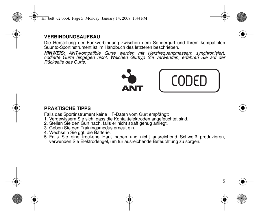 5VERBINDUNGSAUFBAUDie Herstellung der Funkverbindung zwischen dem Sendergurt und Ihrem kompatiblenSuunto-Sportinstrument ist im Handbuch des letzteren beschrieben.HINWEIS: ANT-kompatible Gurte werden mit Herzfrequenzmessern synchronisiert,codierte Gurte hingegen nicht. Welchen Gurttyp Sie verwenden, erfahren Sie auf derRückseite des Gurts.PRAKTISCHE TIPPSFalls das Sportinstrument keine HF-Daten vom Gurt empfängt:1. Vergewissern Sie sich, dass die Kontaktelektroden angefeuchtet sind.2. Stellen Sie den Gurt nach, falls er nicht straff genug anliegt.3. Geben Sie den Trainingsmodus erneut ein.4. Wechseln Sie ggf. die Batterie.5. Falls Sie eine trockene Haut haben und nicht ausreichend Schweiß produzieren,verwenden Sie Elektrodengel, um für ausreichende Befeuchtung zu sorgen.Hr_belt_de.book  Page 5  Monday, January 14, 2008  1:44 PM