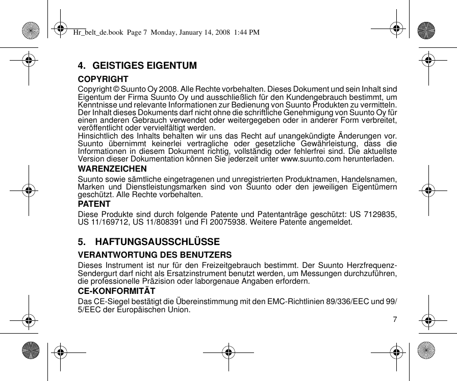 74. GEISTIGES EIGENTUMCOPYRIGHTCopyright © Suunto Oy 2008. Alle Rechte vorbehalten. Dieses Dokument und sein Inhalt sindEigentum der Firma Suunto Oy und ausschließlich für den Kundengebrauch bestimmt, umKenntnisse und relevante Informationen zur Bedienung von Suunto Produkten zu vermitteln.Der Inhalt dieses Dokuments darf nicht ohne die schriftliche Genehmigung von Suunto Oy füreinen anderen Gebrauch verwendet oder weitergegeben oder in anderer Form verbreitet,veröffentlicht oder vervielfältigt werden.Hinsichtlich des Inhalts behalten wir uns das Recht auf unangekündigte Änderungen vor.Suunto übernimmt keinerlei vertragliche oder gesetzliche Gewährleistung, dass dieInformationen in diesem Dokument richtig, vollständig oder fehlerfrei sind. Die aktuellsteVersion dieser Dokumentation können Sie jederzeit unter www.suunto.com herunterladen.WARENZEICHENSuunto sowie sämtliche eingetragenen und unregistrierten Produktnamen, Handelsnamen,Marken und Dienstleistungsmarken sind von Suunto oder den jeweiligen Eigentümerngeschützt. Alle Rechte vorbehalten.PATENTDiese Produkte sind durch folgende Patente und Patentanträge geschützt: US 7129835,US 11/169712, US 11/808391 und FI 20075938. Weitere Patente angemeldet.5.  HAFTUNGSAUSSCHLÜSSEVERANTWORTUNG DES BENUTZERSDieses Instrument ist nur für den Freizeitgebrauch bestimmt. Der Suunto Herzfrequenz-Sendergurt darf nicht als Ersatzinstrument benutzt werden, um Messungen durchzuführen,die professionelle Präzision oder laborgenaue Angaben erfordern.CE-KONFORMITÄTDas CE-Siegel bestätigt die Übereinstimmung mit den EMC-Richtlinien 89/336/EEC und 99/5/EEC der Europäischen Union.Hr_belt_de.book  Page 7  Monday, January 14, 2008  1:44 PM