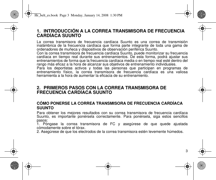 31. INTRODUCCIÓN A LA CORREA TRANSMISORA DE FRECUENCIA CARDÍACA SUUNTOLa correa transmisora de frecuencia cardíaca Suunto es una correa de transmisióninalámbrica de la frecuencia cardíaca que forma parte integrante de toda una gama deordenadores de muñeca y dispositivos de observación periférica Suunto.Con la correa transmisora de frecuencia cardíaca Suunto, puede monitorizar su frecuenciacardíaca en tiempo real durante sus entrenamientos. De esta forma, podrá ajustar susentrenamientos de forma que la frecuencia cardíaca media o en tiempo real esté dentro delrango más eficaz a la hora de alcanzar sus objetivos de entrenamiento individuales.Para los deportistas activos y todas las personas que participan en programas deentrenamiento físico, la correa transmisora de frecuencia cardíaca es una valiosaherramienta a la hora de aumentar la eficacia de su entrenamiento.2. PRIMEROS PASOS CON LA CORREA TRANSMISORA DE FRECUENCIA CARDÍACA SUUNTOCÓMO PONERSE LA CORREA TRANSMISORA DE FRECUENCIA CARDÍACA SUUNTOPara obtener los mejores resultados con su correa transmisora de frecuencia cardíacaSuunto, es importante ponérsela correctamente. Para ponérsela, siga estos sencillospasos:1. Póngase la correa transmisora de FC y asegúrese de que quede ajustadacómodamente sobre el tórax.2. Asegúrese de que los electrodos de la correa transmisora estén levemente húmedos.Hr_belt_es.book  Page 3  Monday, January 14, 2008  1:30 PM