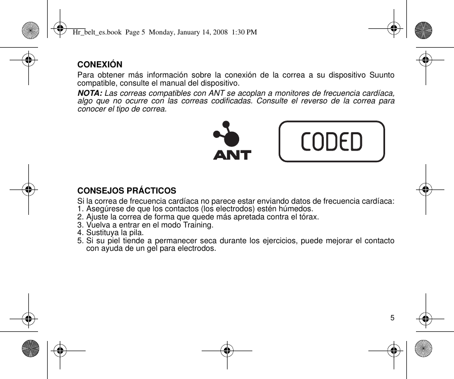 5CONEXIÓNPara obtener más información sobre la conexión de la correa a su dispositivo Suuntocompatible, consulte el manual del dispositivo.NOTA: Las correas compatibles con ANT se acoplan a monitores de frecuencia cardíaca,algo que no ocurre con las correas codificadas. Consulte el reverso de la correa paraconocer el tipo de correa.CONSEJOS PRÁCTICOSSi la correa de frecuencia cardíaca no parece estar enviando datos de frecuencia cardíaca:1. Asegúrese de que los contactos (los electrodos) estén húmedos.2. Ajuste la correa de forma que quede más apretada contra el tórax.3. Vuelva a entrar en el modo Training.4. Sustituya la pila.5. Si su piel tiende a permanecer seca durante los ejercicios, puede mejorar el contactocon ayuda de un gel para electrodos.Hr_belt_es.book  Page 5  Monday, January 14, 2008  1:30 PM