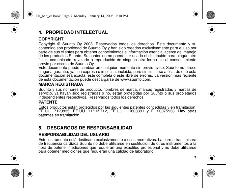 74. PROPIEDAD INTELECTUALCOPYRIGHTCopyright © Suunto Oy 2008. Reservados todos los derechos. Este documento y sucontenido son propiedad de Suunto Oy y han sido creados exclusivamente para el uso porparte de sus clientes para obtener conocimientos e información esencial acerca del manejode los productos Suunto. Su contenido no puede ser usado ni distribuido para ningún otrofin, ni comunicado, revelado o reproducido de ninguna otra forma sin el consentimientoprevio por escrito de Suunto Oy.Este documento puede cambiar en cualquier momento sin previo aviso. Suunto no ofreceninguna garantía, ya sea expresa o implícita, incluida, pero sin limitarse a ella, de que estadocumentación sea exacta, esté completa o esté libre de errores. La versión más recientede esta documentación puede descargarse de www.suunto.com.MARCA REGISTRADASuunto y sus nombres de producto, nombres de marca, marcas registradas y marcas deservicio, ya hayan sido registradas o no, están protegidas por Suunto o sus propietariosindependientes respectivos. Reservados todos los derechos.PATENTEEstos productos están protegidos por las siguientes patentes concedidas y en tramitación:EE.UU. 7129835, EE.UU. 11/169712, EE.UU. 11/808391 y FI 20075938. Hay otraspatentes en tramitación.5.  DESCARGOS DE RESPONSABILIDADRESPONSABILIDAD DEL USUARIOEste instrumento está destinado exclusivamente a usos recreativos. La correa transmisorade frecuencia cardíaca Suunto no debe utilizarse en sustitución de otros instrumentos a lahora de obtener mediciones que requieran una exactitud profesional y no debe utilizarsepara obtener mediciones que requieran una calidad de laboratorio.Hr_belt_es.book  Page 7  Monday, January 14, 2008  1:30 PM