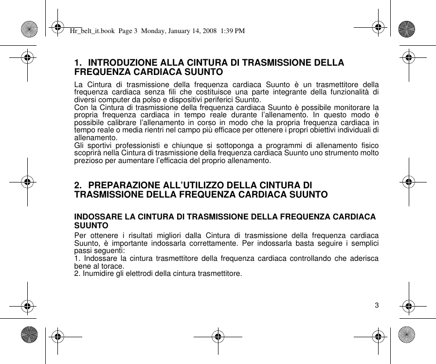 31. INTRODUZIONE ALLA CINTURA DI TRASMISSIONE DELLA FREQUENZA CARDIACA SUUNTOLa Cintura di trasmissione della frequenza cardiaca Suunto è un trasmettitore dellafrequenza cardiaca senza fili che costituisce una parte integrante della funzionalità didiversi computer da polso e dispositivi periferici Suunto.Con la Cintura di trasmissione della frequenza cardiaca Suunto è possibile monitorare lapropria frequenza cardiaca in tempo reale durante l’allenamento. In questo modo èpossibile calibrare l’allenamento in corso in modo che la propria frequenza cardiaca intempo reale o media rientri nel campo più efficace per ottenere i propri obiettivi individuali diallenamento.Gli sportivi professionisti e chiunque si sottoponga a programmi di allenamento fisicoscoprirà nella Cintura di trasmissione della frequenza cardiaca Suunto uno strumento moltoprezioso per aumentare l’efficacia del proprio allenamento.2. PREPARAZIONE ALL’UTILIZZO DELLA CINTURA DI TRASMISSIONE DELLA FREQUENZA CARDIACA SUUNTOINDOSSARE LA CINTURA DI TRASMISSIONE DELLA FREQUENZA CARDIACA SUUNTOPer ottenere i risultati migliori dalla Cintura di trasmissione della frequenza cardiacaSuunto, è importante indossarla correttamente. Per indossarla basta seguire i semplicipassi seguenti:1. Indossare la cintura trasmettitore della frequenza cardiaca controllando che aderiscabene al torace.2. Inumidire gli elettrodi della cintura trasmettitore.Hr_belt_it.book  Page 3  Monday, January 14, 2008  1:39 PM