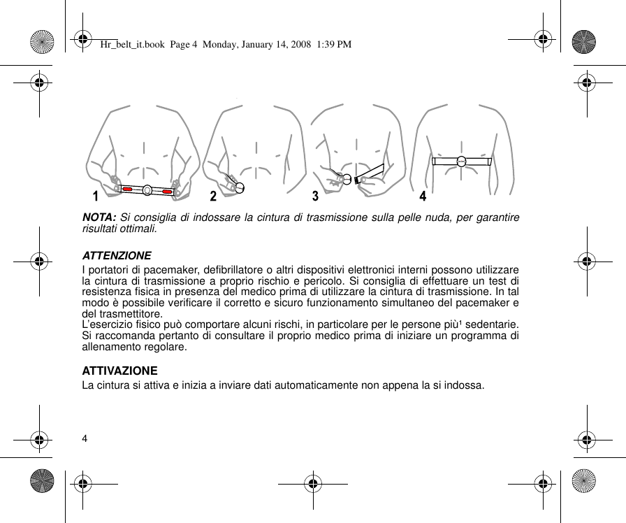 4NOTA: Si consiglia di indossare la cintura di trasmissione sulla pelle nuda, per garantirerisultati ottimali.ATTENZIONEI portatori di pacemaker, defibrillatore o altri dispositivi elettronici interni possono utilizzarela cintura di trasmissione a proprio rischio e pericolo. Si consiglia di effettuare un test diresistenza fisica in presenza del medico prima di utilizzare la cintura di trasmissione. In talmodo è possibile verificare il corretto e sicuro funzionamento simultaneo del pacemaker edel trasmettitore.L’esercizio fisico può comportare alcuni rischi, in particolare per le persone più¹ sedentarie.Si raccomanda pertanto di consultare il proprio medico prima di iniziare un programma diallenamento regolare.ATTIVAZIONELa cintura si attiva e inizia a inviare dati automaticamente non appena la si indossa.yHr_belt_it.book  Page 4  Monday, January 14, 2008  1:39 PM