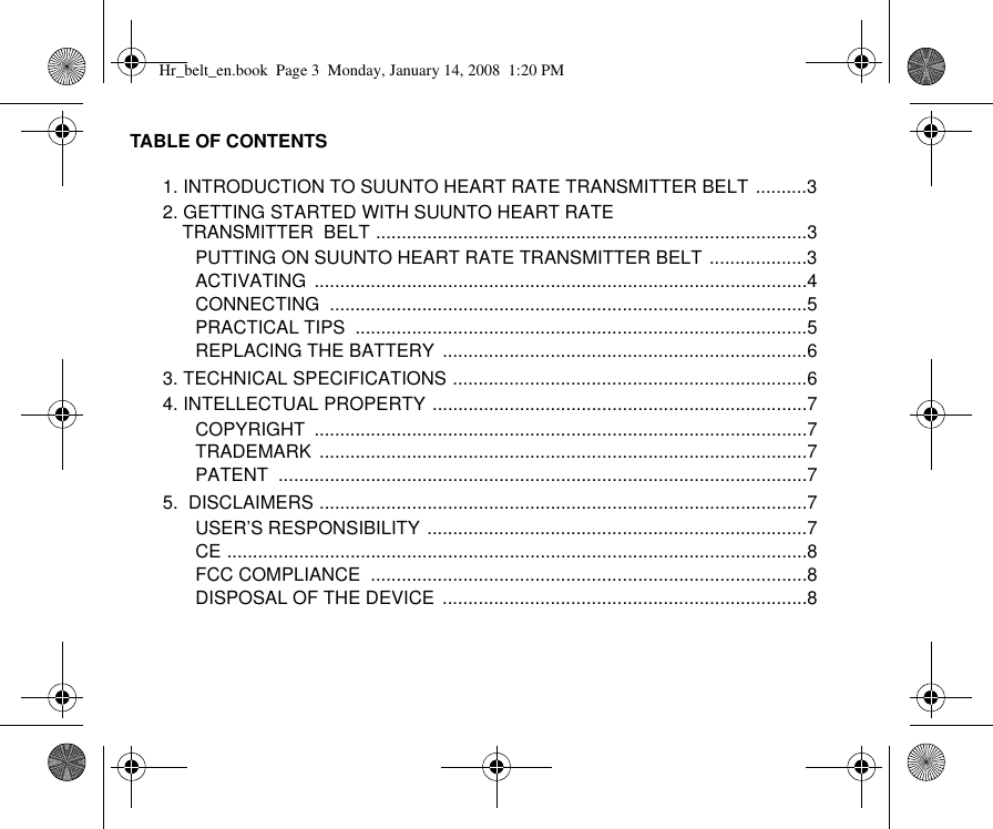 TABLE OF CONTENTS1. INTRODUCTION TO SUUNTO HEART RATE TRANSMITTER BELT ..........32. GETTING STARTED WITH SUUNTO HEART RATE TRANSMITTER  BELT ....................................................................................3PUTTING ON SUUNTO HEART RATE TRANSMITTER BELT ...................3ACTIVATING ................................................................................................4CONNECTING .............................................................................................5PRACTICAL TIPS  ........................................................................................5REPLACING THE BATTERY  .......................................................................63. TECHNICAL SPECIFICATIONS .....................................................................64. INTELLECTUAL PROPERTY .........................................................................7COPYRIGHT ................................................................................................7TRADEMARK ...............................................................................................7PATENT .......................................................................................................75.  DISCLAIMERS ...............................................................................................7USER’S RESPONSIBILITY ..........................................................................7CE .................................................................................................................8FCC COMPLIANCE  .....................................................................................8DISPOSAL OF THE DEVICE  .......................................................................8Hr_belt_en.book  Page 3  Monday, January 14, 2008  1:20 PM